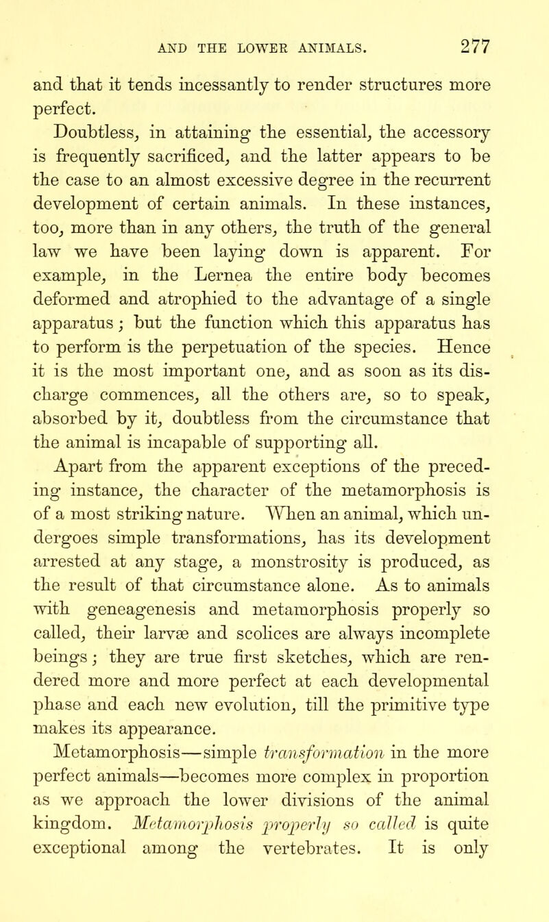 and that it tends incessantly to render structures more perfect. Doubtless^ in attaining tlie essential^ tlie accessory is frequently sacrificed^ and the latter appears to be the case to an almost excessive degree in the recurrent development of certain animals. In these instances^ too^ more than in any others,, the truth of the general law we have been laying down is apparent. For example^ in the Lernea the entire body becomes deformed and atrophied to the advantage of a single apparatus; but the function which this apparatus has to perform is the perpetuation of the species. Hence it is the most important one^ and as soon as its dis- charge commences^ all the others are^ so to speak^ absorbed by it^ doubtless from the circumstance that the animal is incapable of supporting all. Apart from the apparent exceptions of the preced- ing instance^ the character of the metamorphosis is of a most striking nature. AYhen an animal^ which un- dergoes simple transformations^ has its development arrested at any stage^ a monstrosity is produced, as the result of that circumstance alone. As to animals with geneagenesis and metamorphosis properly so called, then' larvae and scolices are always incomplete beings; they are true first sketches, which are ren- dered more and more perfect at each developmental phase and each new evolution, till the primitive type makes its appearance. Metamorphosis—simple transformation in the more perfect animals—becomes more complex in proportion as we approach the lower divisions of the animal kingdom. Mdamorpliosis projjerly so called is quite exceptional among the vertebrates. It is only