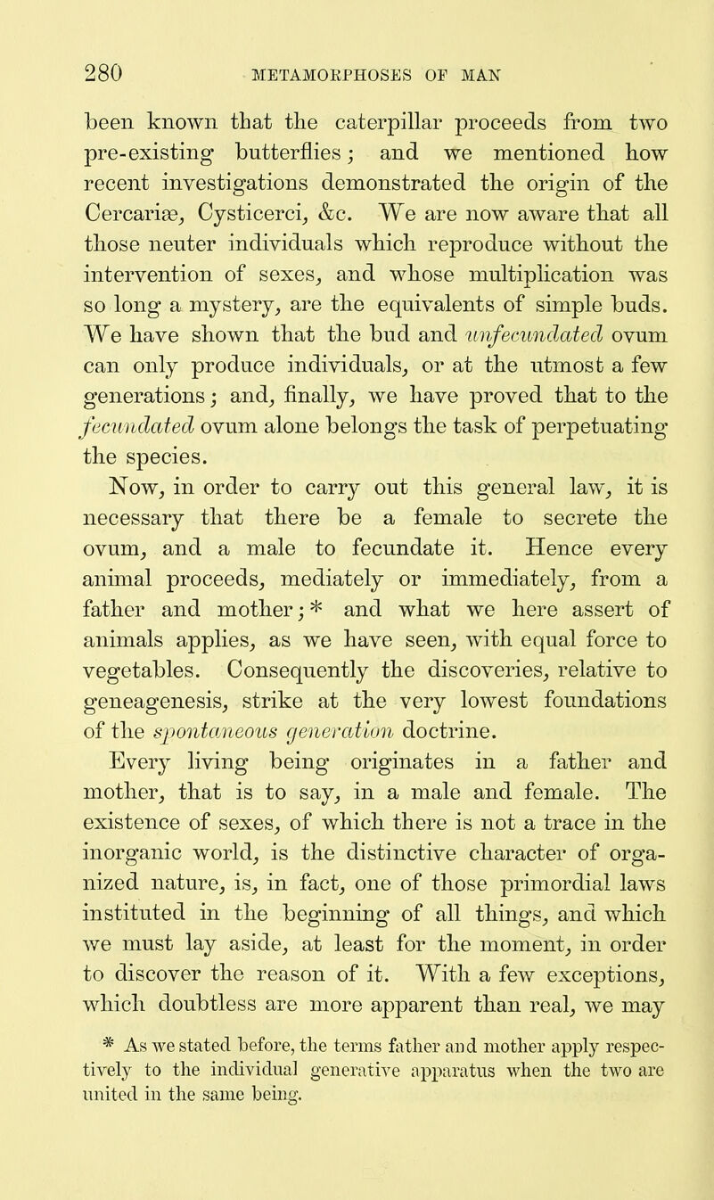 been known that the caterpillar proceeds from two pre-existing butterflies; and we mentioned how recent investigations demonstrated the origin of the Cercarige^, Cysticerci^ &c. We are now aware that all those neuter individuals which reproduce without the intervention of sexes_, and whose multiplication was so long a mystery^ are tlie equivalents of simple buds. We have shown that tlie bud and unfecundated ovum can only produce individuals^ or at the utmost a few generations; and_, finally^ we have proved that to the fecundated ovum alone belongs the task of perpetuating the species. Now_, in order to carry out this general law^ it is necessary that there be a female to secrete th.e ovum^ and a male to fecundate it. Hence every animal proceeds^ mediately or immediately^ from a father and mother; * and what we here assert of animals applies^, as we have seen^ with equal force to vegetables. Consequently the discoveries_, relative to geneagenesiSj strike at the very lowest foundations of tlie spontaneous generation doctrine. Every living being originates in a father and mother^ that is to say_, in a male and female. The existence of sexes^ of which there is not a trace in the inorganic world_, is the distinctive character of orga- nized nature, is, in fact, one of those primordial laws instituted in the beginning of all things, and which we must lay aside, at least for the moment, in order to discover the reason of it. With a few exceptions, which doubtless are more apparent than real, we may * As we stated before, the terms father and mother apply respec- tively to the individual generative apparatus when the two are united in the same being.