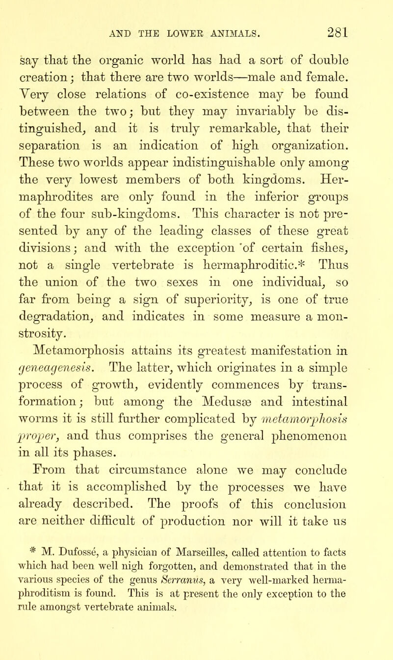 say tliat tlie organic world has had a sort of double creation; that there are two worlds—male and female. Yery close relations of co-existence may be found between the two; but they may invariably be dis- tinguished^ and it is truly remarkable^ that their separation is an indication of high organization. These two worlds appear indistinguishable only among the very lowest members of both kingdoms. Her- maphrodites are only found in the inferior groups of the four sub-kingdoms. This character is not pre- sented by any of the leading classes of these great divisions; and with the exception 'of certain fishes^ not a single vertebrate is hermaphroditic* Thus the union of the two sexes in one individual^ so far from being a sign of superiority^ is one of true degradation^ and indicates in some measure a mon- strosity. Metamorphosis attains its greatest manifestation in fjeneagenesis. The latter, which originates in a simple process of growth, evidently commences by trans- formation; but among the Medusae and intestinal worms it is still further complicated by metamorphosis proper, and thus comprises the general phenomenon in all its phases. From that circumstance alone we may conclude that it is accomplished by the processes we have already described. The proofs of this conclusion are neither difficult of production nor will it take us * M. Dufosse, a physician of Marseilles, called attention to facts which had been well nigh forgotten, and demonstrated that in the various species of the genus Serramis, a very well-marked herma- phroditism is found. This is at present the only exception to the rule amongst vertebrate animals.