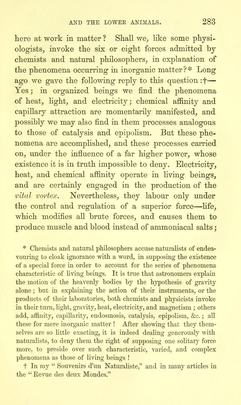 here at work in matter ? Shall we^ like some physi- ologists_, invoke the six or eight forces admitted by chemists and natural philosophers^ in explanation of the phenomena occurring in inorganic matter?* Long ago we gave the following' reply to this question if— Yes; in organized beings we find the phenomena of heatj hght_, and electricity; chemical aflBinity and capillary attraction are momentarily manifested^ and possibly we may also find in them processes analogous to those of catalysis and epipohsm. But these phe- nomena are accomplished^, and these processes carried on^ under the influence of a far higher power^ whose existence it is in truth impossible to deny. Electricity, heat_, and chemical affinity operate in living beings, and are certainly engaged in the production of the vital vortex. Nevertheless, they labom* only under the control and regulation of a superior force—hfe, which modifies all brute forces, and causes them to produce muscle and blood instead of ammoniacal salts; * Chemists and natural phUosopliers accuse naturalists of endea- vouring to cloak ignorance with a word, in supposing the existence of a special force ia order to account for the series of phenomena characteristic of Kving beings. It is true that astronomers explain the motion of the heavenly bodies by the hypothesis of gravity alone; but in explaining the action of their instruments, or the products of their laboratories, both chemists and physicists invoke in their turn, hght, gravity, heat, electricity, and magnetism ; others add, affinity, capillarity, endosmosis, catalysis, epipolisni, &c.; all these for mere inorganic matter ! After showing that they them- selves are so little exacting, it is indeed dealuig generously with naturalists, to deny them the right of supposing one solitary force more, to preside over such characteristic, varied, and complex phenomena as those of living beings ! t In my  Souvenirs d'un Naturaliste, and in many articles in the  Kevue des deux Mondes.