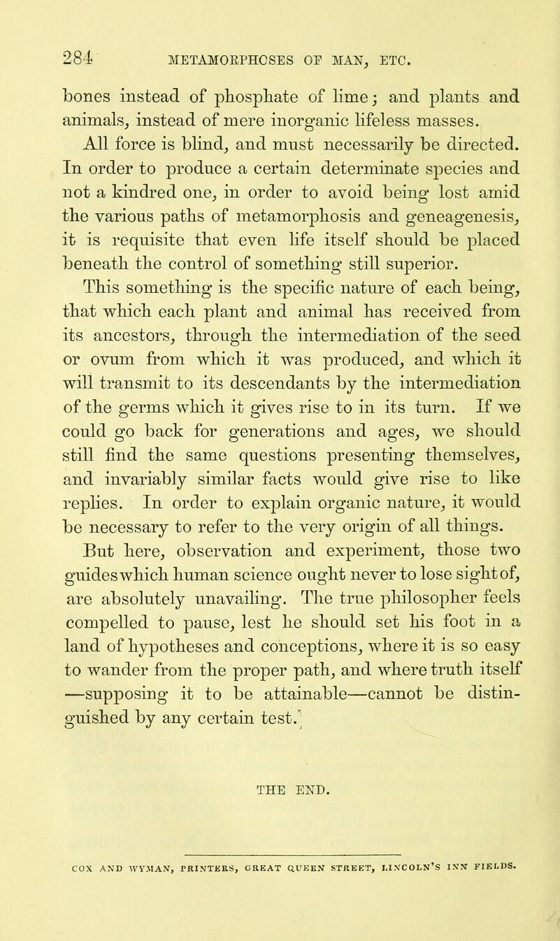 bones instead of phospliate of lime; and plants and animals^ instead of mere inorganic lifeless masses. All force is blind^ and mnst necessarily be directed. In order to produce a certain determinate species and not a kindred one^ in order to avoid being lost amid the various paths of metamorphosis and geneagenesis^ it is requisite that even life itself should be placed beneath the control of something still superior. This something is the specific nature of each being_, that which each plant and animal has received from its ancestors, through the intermediation of the seed or ovum from which it was produced_, and which it will transmit to its descendants by the intermediation of the germs which it gives rise to in its turn. If we could go back for generations and ages, we should still find the same questions presenting themselves, and invariably similar facts would give rise to like replies. In order to explain organic nature, it would be necessary to refer to the very origin of all things. But here, observation and experiment, those two guides which human science ought never to lose sight of, are absolutely unavailing. The true philosopher feels compelled to pause, lest he should set his foot in a land of hypotheses and conceptions, where it is so easy to wander from the proper path, and where truth itself —supposing it to be attainable—cannot be distin- guished by any certain test.' THE END. cox AND Wy.MAiV, PRINTERS, GREAT QUEEN STREET, LINCOLN'S I.VN FIELDS.