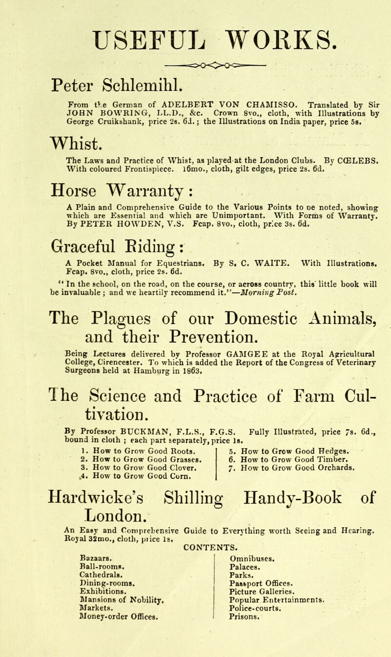 USEFUL WOliKS Peter Schlemihl, From tVe German of ADELBERT VON CHAMISSO. Translated by Sir JOHN BOVVRING-, LL.D., &c. Crown 8vo., cloth, with Illustrations by George Cruikshank, price 2s. 6i.; the Illustrations on India paper, price 58. Whist. The Laws and Practice of Whist, as played at the London Clubs. By CCELEBS. With coloured Frontispiece. l6mo., cloth, gilt edges, price 2s. 6d. Horse Warranty : A Plain and Comprehensive Guide to the Various Points to oe noted, showing which are Essential and which are Unimportant. With Forms of Warranty. By PETER HOWDEN, V.S. Fcap. 8vo., cloth, price 3s. 6d. Graceful Biding: A Pocket Manual for Equestrians. By S. C. WAITE. With Illustrations. Fcap. 8vo., cloth, price 2s. 6d. In the school, on the road, on the course, or across country, this' little book will be invaluable ; and we heartily recommend it.—Morning Fost. The Plagues of our Domestic Animals, and their Prevention. Being Lectures delivered by Professor GAMGEE at the Royal Agricultural College, Cirencester. To which is added the Report of the Congress of Veterinary Surgeons held at Hamburg in 1863. The Science and Practice of Farm Cul- tivation. By Professor BUCKMAN, F.L.S., F.G.S. Fully Illustrated, price 7s. 6d., bound in cloth ; each part separately, price Is. 1. How to Grow Good Roots. 2. How to Grow Good Grasses. 3. How to Grow Good Clover. .4. How to Grow Good Corn. Hardwicke's London. Shilling 5. How to Grow Good Hedges. 6. How to Grow Good Timber. 7. How to Grow Good Orchards. Handy-Book of An Easy and Comprehensive Guide to Royal 32mo., cloth, piice Is. CONTENTS Bazaars. Ball-rooms. Cathedrals. Dining-rooms. Exhibitions. Mansions of Nobility. Markets. Money-order Offices. Everything worth Seeing and Hearing. Omnibuses. Palaces. Parks. Passport Offices. Picture Galleries. Popular Entertainments. Police-courts. Prisons.