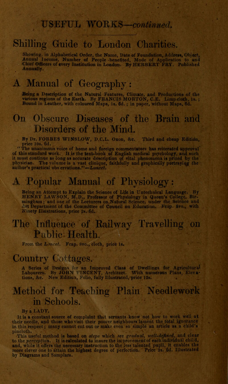 Shilling Guide to London Charities. Showing, in Alphabetical Order, the Name, Date of Foundation, Addreit, Objecft, Annual Income, Number of People • benefited. Mode of Application to anil Chief Officers of every InstitutioH in London. By HERBERT FRY. PiAlished Annuidly. A Manual of Geography : fieioga Description of the Natural Features, Climftte, aod Productioa» of the various regions of the EartU. By FRANCIS MORTON, C.E. Limp4;loth. Is. ; Bound in Leather, with coloured Maps, Is. 6d.; in paper, without Maps, 6d. On Obscure Diseases of the Brain and Disorders of the Mind. By Dr. FORBES WINSLOW, D.C.L. Oxon, &c. Third and cheap Editidn, price lOs. 6d. • . The unanimous voice of home and foreign commentators has reiterated approval' of this standard work. It is th$ text-book of English medical psychology, and such it must continue as long as accurate description Qf vital phenomena is prized by the physician. The volume is a vast clinique, faithfully ana graphically portrayii^ the author's practical obs ervations.—Lanc«2. A Popular Manual of Physiology: Being an Attempt to Explain the Science of Life in Untechnical Language. By HENRY LAWSON, M.D., Professor of Physiology in Queen's College, Bir- mingham; and one of the Lecturers oa.Natural Science, under the Science and /.rt Department of the Committee of Council on Education. Fcatp, 8to., with ^iinety Illustrations, price 28. 6d. The Influence of Railway Travelling on Public Health. From the Lmicet. Fcap. 8vo., cloth, pricie Is. Country Cottages. A Series of Designs fcr an Improved Class of Dwellings for Agricultural Labourers. By JOHN VINCENT, Architect. With nunaeretis PlanS; Eleva- tions, &c. New Edition, Folio, fully Illustrated, price 12s. « _ Method for Teaching Plain Needlework in Schools. By a LADY. It is a constant source of complaint that servants know not how to work well at their needle, and those who visit their pooier neighbours lament the total ignorance in this respect; many cannot cut out or make even so simple an article as a child's pincloth. , This useful method is based on tteps which are gradual, will-defined, zn^ clear to the perception. It is calculated to insure the improvement of each iodividu&l child, and, while it offers the necesssury instruction to the less talented pupil, it enables the more clever one to attain the highest degree of perfection. Price 2s. fid. Illustrated by Diagrams and Samplars.