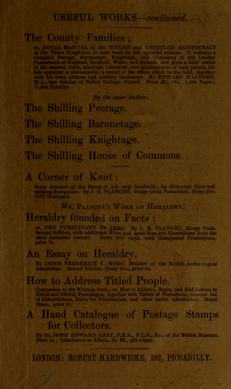 The County Families; or, ROYAL MANUAL of the TITLED and UNTITLED ARISTOCRACY of the Three Kingdoms, is now ready in one splendid volume. It contains a complete Peerage, Baronetage, Knightage, and Dictionary of the Landed Commoners of England, Scotland, Wales, and Ireland, and gives a brief notice of the descent, birth, marriage, education, and appointments of each person, his heir apparent or presumptive, a record of the offices which he has held, together with his town address and country residences. B/ EDWARD WALFORD, M.A., late Scholar of Balliol College, Oxford. Price ^1. l6j. 1,200 Pages,* 11,000 Families. By the same Author, The Shilling Peerage. The Shilling Baronetage. The Shilling Knightage. The Shilling House of Commons, A Corner of Kent: Some Account of the Parish of Ash next Sandwich; its Historical Sites and «xisting Antiquities. By J. R. PLANCH^, Rouge Croix Pursuivant. DemySvo. fully illustrated. Mr. Planc?he 8 Work on Heraldry. Heraldry founded on Fact^ ; or, THE PURSUIVANT Disarms. By J. R. PLANCHfi, Rouge Croix. Second Edition, with additional Ndt«^and more than ,200 Illustrations from the most authentic sources. Demy 8vo>-%loth, with Illuminated Frontispiece, price 68. An Essay on Heraldry. By JACOB FREDERICK Y. MOGG, Member of the British Archaeological AssocUtiQn. Second Edition, Demy 8vo., price 2s. How to Address Titled People. Companion to the Writing-Desk; or, How to Address, Begin, and End Letters to Titled and Official Personages, together with Tables of Precedence, copious list of Abbreviations, Rules for Punctuation, and other useful information. Royal 32mo., price Is. A Hand Catalogue of Postage Stamps for Collectors. By Dr. JOHN EDWARD GRAY, F.R.S., F.L.S., Sic, of the British Moaeum. Price Is.; -Interleaved as Album, 2s. 6d., gilt edges. LONDON: ROSM HARD WICK E, 192, PICCADILLY.