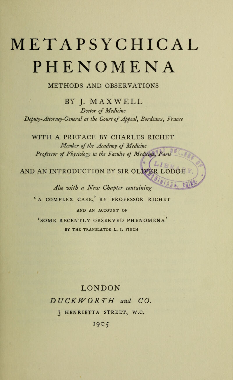 PHENOMENA METHODS AND OBSERVATIONS BY J. MAXWELL Doctor of Medicine Deputy-Attorney-General at the Court of Appeal^ Bordeaux^ France WITH A PREFACE BY CHARLES RICHET Member of the Academy of Medicine Professor of Physiology in the Faculty of Medici^w^ Paris AND AN INTRODUCTION BY SIR OL^^R LODGE . \ Also with a New Chapter containing ‘ A COMPLEX CASE,’ BY PROFESSOR RICHET AND AN ACCOUNT OF ‘some recently OBSERVED PHENOMENA’ BY THE TRANSLATOR L. I. FINCH LONDON DUCKJVORrH and CO. 3 HENRIETTA STREET, W.C. 1905