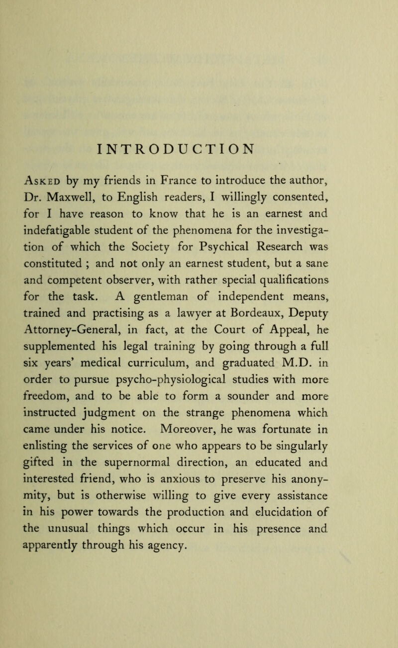 INTRODUCTION Asked by my friends in France to introduce the author. Dr. Maxwell, to English readers, I willingly consented, for I have reason to know that he is an earnest and indefatigable student of the phenomena for the investiga- tion of which the Society for Psychical Research was constituted ; and not only an earnest student, but a sane and competent observer, with rather special qualifications for the task. A gentleman of independent means, trained and practising as a lawyer at Bordeaux, Deputy Attorney-General, in fact, at the Court of Appeal, he supplemented his legal training by going through a full six years’ medical curriculum, and graduated M.D. in order to pursue psycho-physiological studies with more freedom, and to be able to form a sounder and more instructed judgment on the strange phenomena which came under his notice. Moreover, he was fortunate in enlisting the services of one who appears to be singularly gifted in the supernormal direction, an educated and interested friend, who is anxious to preserve his anony- mity, but is otherwise willing to give every assistance in his power towards the production and elucidation of the unusual things which occur in his presence and apparently through his agency.