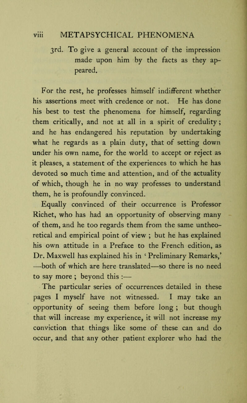 3rd. To give a general account of the impression made upon him by the facts as they ap- peared. For the rest, he professes himself indifferent whether his assertions meet with credence or not. He has done his best to test the phenomena for himself, regarding them critically, and not at all in a spirit of credulity; and he has endangered his reputation by undertaking what he regards as a plain duty, that of setting down under his own name, for the world to accept or reject as it pleases, a statement of the experiences to which he has devoted so much time and attention, and of the actuality of which, though he in no way professes to understand them, he is profoundly convinced. Equally convinced of their occurrence is Professor Richet, who has had an opportunity of observing many of them, and he too regards them from the same untheo- retical and empirical point of view ; but he has explained his own attitude in a Preface to the French edition, as Dr. Maxwell has explained his in ‘ Preliminary Remarks,’ —both of which are here translated—so there is no need to say more ; beyond this :— The particular series of occurrences detailed in these pages I myself have not witnessed. I may take an opportunity of seeing them before long ; but though that will increase my experience, it will not increase my conviction that things like some of these can and do occur, and that any other patient explorer who had the