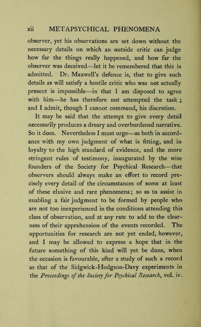 observer, yet his observations are set down without the necessary details on which an outside critic can judge how far the things really happened, and how far the observer was deceived—let it be remembered that this is admitted. Dr. Maxwell’s defence is, that to give such details as will satisfy a hostile critic who was not actually present is impossible—in that I am disposed to agree with him—he has therefore not attempted the task ; and I admit, though I cannot commend, his discretion. It may be said that the attempt to give every detail necessarily produces a dreary and overburdened narrative. So it does. Nevertheless I must urge—as both in accord- ance with my own judgment of what is fitting, and in loyalty to the high standard of evidence, and the more stringent rules of testimony, inaugurated by the wise founders of the Society for Psychical Research—that observers should always make an effort to record pre- cisely every detail of the circumstances of some at least of these elusive and rare phenomena; so as to assist in enabling a fair judgment to be formed by people who' are not too inexperienced in the conditions attending this class of observation, and at any rate to add to the clear- ness of their apprehension of the events recorded. The opportunities for research are not yet ended, however,, and I may be allowed to express a hope that in the future something of this kind will yet be done, when the occasion is favourable, after a study of such a record as that of the Sidgwick-Hodgson-Davy experiments in the Proceedings of the Society for Psychical Research^ vol. iv..