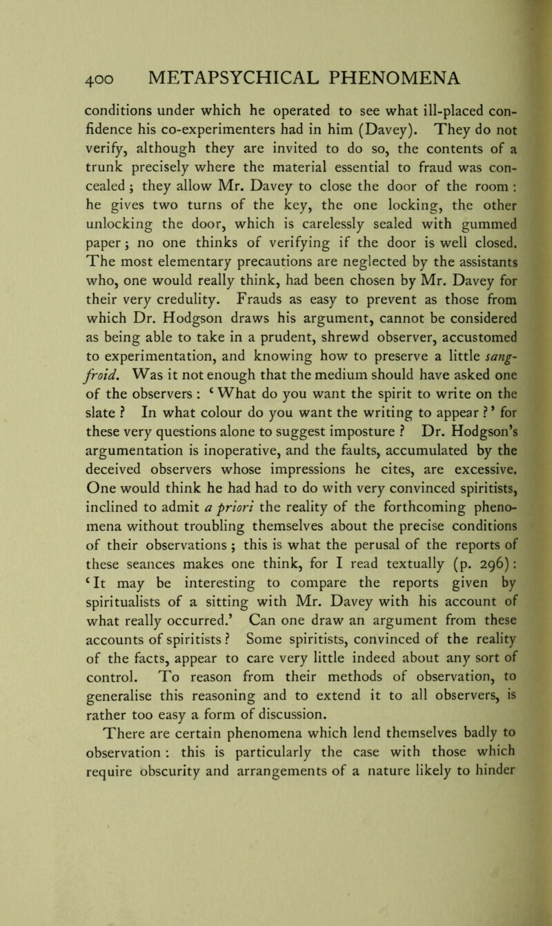 conditions under which he operated to see what ill-placed con- fidence his co-experimenters had in him (Davey). They do not verify, although they are invited to do so, the contents of a trunk precisely where the material essential to fraud was con- cealed j they allow Mr. Davey to close the door of the room : he gives two turns of the key, the one locking, the other unlocking the door, which is carelessly sealed with gummed paper; no one thinks of verifying if the door is well closed. The most elementary precautions are neglected by the assistants who, one would really think, had been chosen by Mr. Davey for their very credulity. Frauds as easy to prevent as those from which Dr. Hodgson draws his argument, cannot be considered as being able to take in a prudent, shrewd observer, accustomed to experimentation, and knowing how to preserve a little sang- froid. Was it not enough that the medium should have asked one of the observers : ‘ What do you want the spirit to write on the slate ? In what colour do you want the writing to appear ?’ for these very questions alone to suggest imposture ? Dr. Hodgson’s argumentation is inoperative, and the faults, accumulated by the deceived observers whose impressions he cites, are excessive. One would think he had had to do with very convinced spiritists, inclined to admit a priori the reality of the forthcoming pheno- mena without troubling themselves about the precise conditions of their observations ; this is what the perusal of the reports of these seances makes one think, for I read textually (p. 296): ‘ It may be interesting to compare the reports given by spiritualists of a sitting with Mr. Davey with his account of what really occurred.’ Can one draw an argument from these accounts of spiritists ? Some spiritists, convinced of the reality of the facts, appear to care very little indeed about any sort of control. To reason from their methods of observation, to generalise this reasoning and to extend it to all observers, is rather too easy a form of discussion. There are certain phenomena which lend themselves badly to observation ; this is particularly the case with those which require obscurity and arrangements of a nature likely to hinder