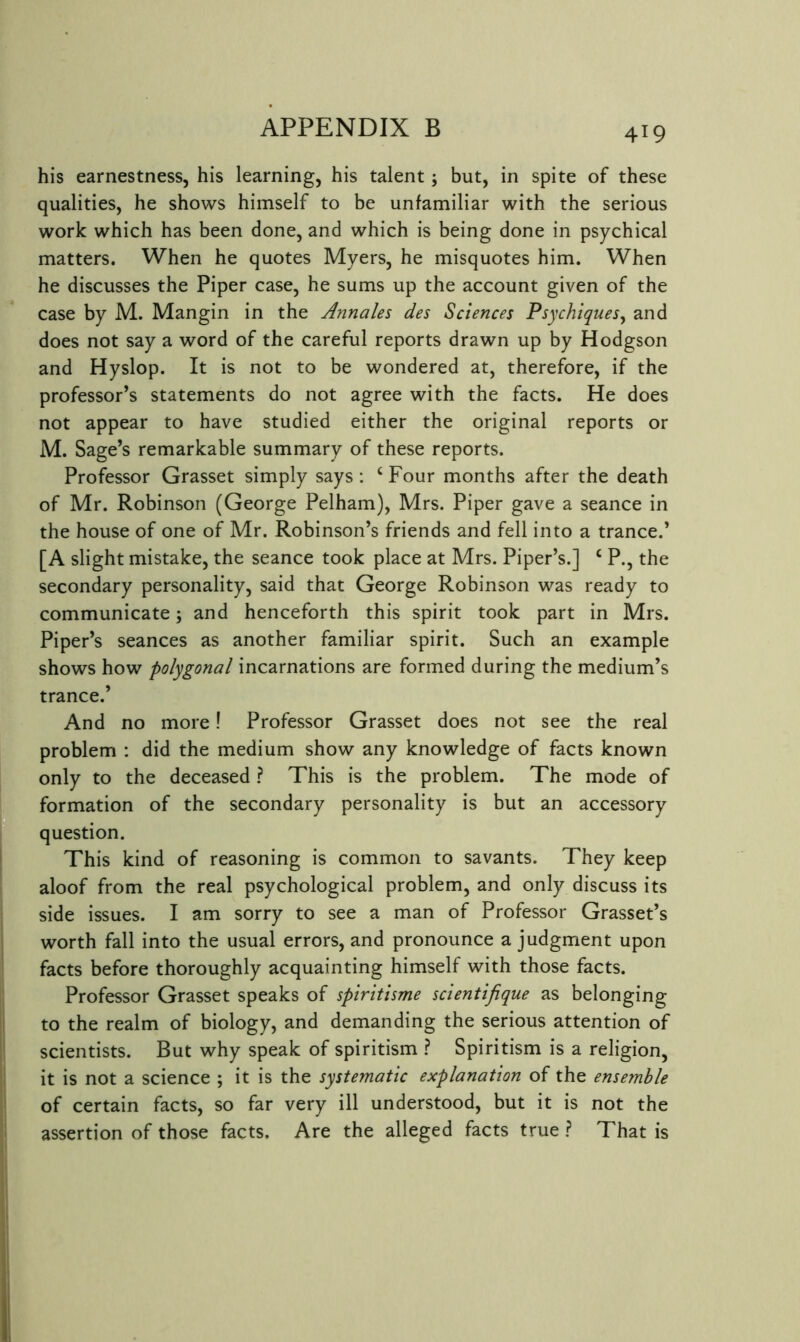 his earnestness, his learning, his talent j but, in spite of these qualities, he shows himself to be unfamiliar with the serious work which has been done, and which is being done in psychical matters. When he quotes Myers, he misquotes him. When he discusses the Piper case, he sums up the account given of the case by M. Mangin in the Annales des Sciences Psychiques^ and does not say a word of the careful reports drawn up by Hodgson and Hyslop. It is not to be wondered at, therefore, if the professor’s statements do not agree with the facts. He does not appear to have studied either the original reports or M. Sage’s remarkable summary of these reports. Professor Grasset simply says: ‘ Four months after the death of Mr. Robinson (George Pelham), Mrs. Piper gave a seance in the house of one of Mr. Robinson’s friends and fell into a trance.’ [A slight mistake, the seance took place at Mrs. Piper’s.] ‘ P., the secondary personality, said that George Robinson was ready to communicate 5 and henceforth this spirit took part in Mrs. Piper’s seances as another familiar spirit. Such an example shows how polygonal incarnations are formed during the medium’s trance.’ And no more! Professor Grasset does not see the real problem : did the medium show any knowledge of facts known only to the deceased ? This is the problem. The mode of formation of the secondary personality is but an accessory question. This kind of reasoning is common to savants. They keep aloof from the real psychological problem, and only discuss its side issues. I am sorry to see a man of Professor Grasset’s worth fall into the usual errors, and pronounce a judgment upon facts before thoroughly acquainting himself with those facts. Professor Grasset speaks of spiritisme scientifique as belonging to the realm of biology, and demanding the serious attention of scientists. But why speak of spiritism Spiritism is a religion, it is not a science ; it is the systematic explanation of the ensemble of certain facts, so far very ill understood, but it is not the assertion of those facts. Are the alleged facts true ? That is