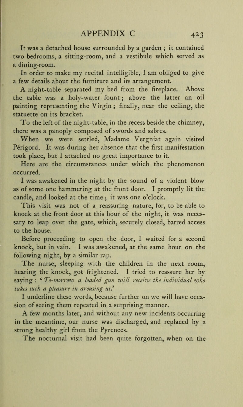 It was a detached house surrounded by a garden ; it contained two bedrooms, a sitting-room, and a vestibule which served as a dining-room. In order to make my recital intelligible, I am obliged to give a few details about the furniture and its arrangement. A night-table separated my bed from the fireplace. Above the table was a holy-water fount; above the latter an oil painting representing the Virgin; finally, near the ceiling, the statuette on its bracket. To the left of the night-table, in the recess beside the chimney, there was a panoply composed of swords and sabres. When we were settled, Madame Vergniat again visited Perigord. It was during her absence that the first manifestation took place, but I attached no great importance to it. Here are the circumstances under which the phenomenon occurred. I was awakened in the night by the sound of a violent blow as of some one hammering at the front door. I promptly lit the candle, and looked at the time; it was one o’clock. This visit was not of a reassuring nature, for, to be able to knock at the front door at this hour of the night, it was neces- sary to leap over the gate, which, securely closed, barred access to the house. Before proceeding to open the door, I waited for a second knock, but in vain. I was awakened, at the same hour on the following night, by a similar rap. The nurse, sleeping with the children in the next room, hearing the knock, got frightened. I tried to reassure her by saying : ‘ 'To-morrow a loaded gun will receive the individual who takes such a pleasure in arousing us^ I underline these words, because further on we will have occa- sion of seeing them repeated in a surprising manner. A few months later, and without any new incidents occurring in the meantime, our nurse was discharged, and replaced by a strong healthy girl from the Pyrenees. The nocturnal visit had been quite forgotten, when on the