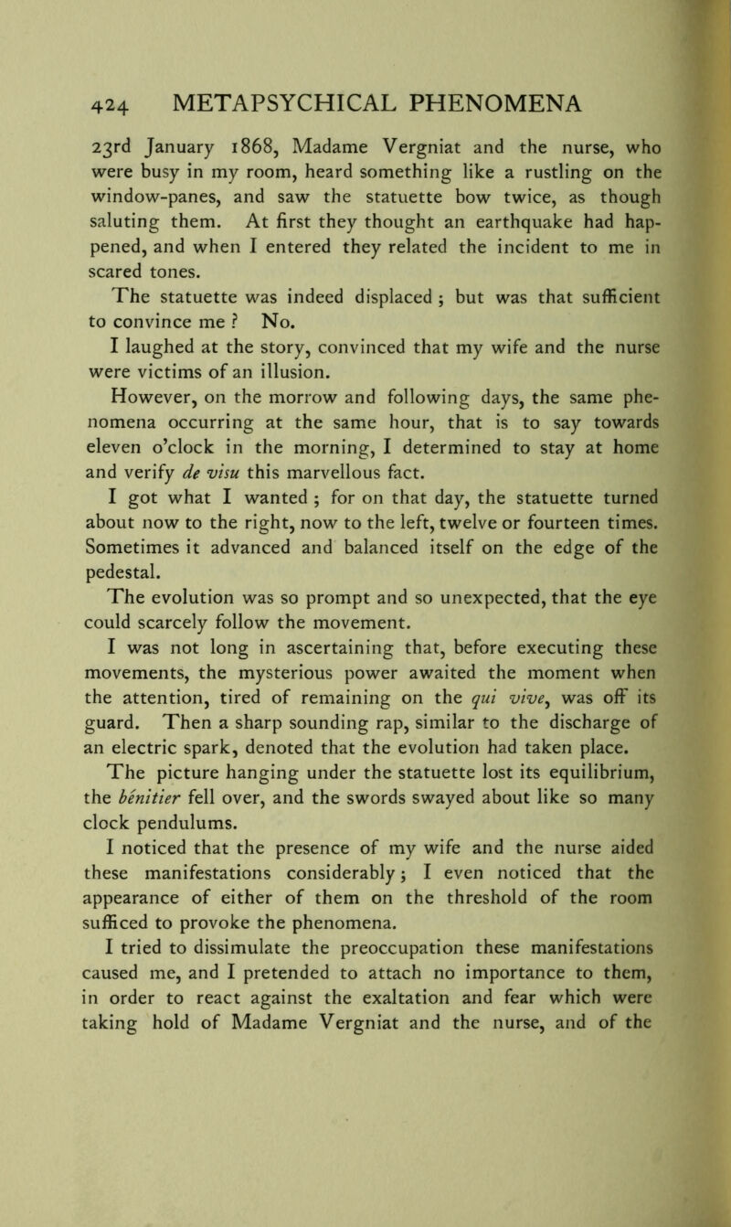 23rd January 1868, Madame Vergniat and the nurse, who were busy in my room, heard something like a rustling on the window-panes, and saw the statuette bow twice, as though saluting them. At first they thought an earthquake had hap- pened, and when I entered they related the incident to me in scared tones. The statuette was indeed displaced ; but was that sufficient to convince me ? No. I laughed at the story, convinced that my wife and the nurse were victims of an illusion. However, on the morrow and following days, the same phe- nomena occurring at the same hour, that is to say towards eleven o’clock in the morning, I determined to stay at home and verify de visu this marvellous fact. I got what I wanted ; for on that day, the statuette turned about now to the right, now to the left, twelve or fourteen times. Sometimes it advanced and balanced itself on the edge of the pedestal. The evolution was so prompt and so unexpected, that the eye could scarcely follow the movement. I was not long in ascertaining that, before executing these movements, the mysterious power awaited the moment when the attention, tired of remaining on the qui vive^ was off its guard. Then a sharp sounding rap, similar to the discharge of an electric spark, denoted that the evolution had taken place. The picture hanging under the statuette lost its equilibrium, the henltier fell over, and the swords swayed about like so many clock pendulums. I noticed that the presence of my wife and the nurse aided these manifestations considerably; I even noticed that the appearance of either of them on the threshold of the room sufficed to provoke the phenomena. I tried to dissimulate the preoccupation these manifestations caused me, and I pretended to attach no importance to them, in order to react against the exaltation and fear which were taking hold of Madame Vergniat and the nurse, and of the