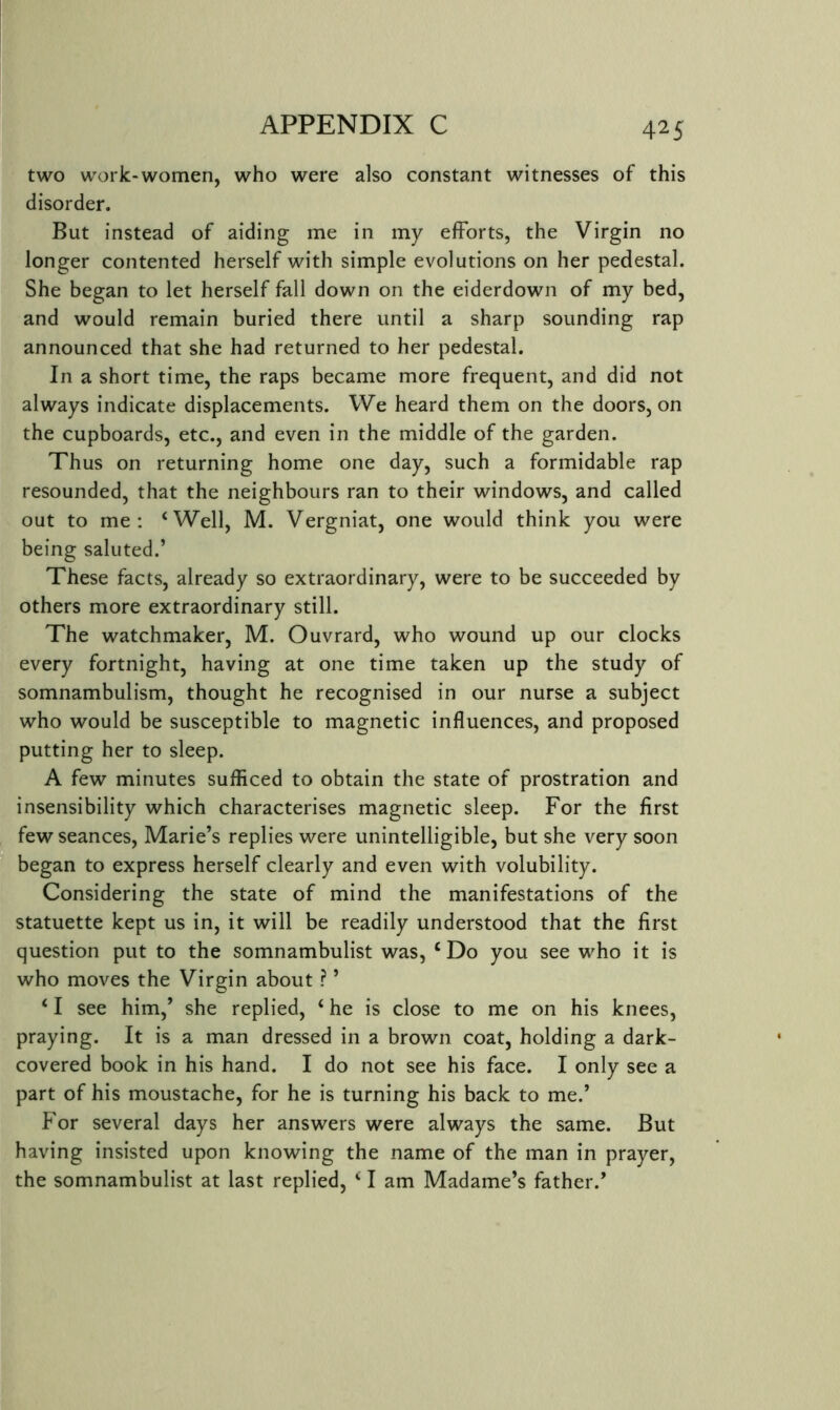 two work-women, who were also constant witnesses of this disorder. But instead of aiding me in my efforts, the Virgin no longer contented herself with simple evolutions on her pedestal. She began to let herself fall down on the eiderdown of my bed, and would remain buried there until a sharp sounding rap announced that she had returned to her pedestal. In a short time, the raps became more frequent, and did not always indicate displacements. We heard them on the doors, on the cupboards, etc., and even in the middle of the garden. Thus on returning home one day, such a formidable rap resounded, that the neighbours ran to their windows, and called out to me: ‘Well, M. Vergniat, one would think you were being saluted.’ These facts, already so extraordinary, were to be succeeded by others more extraordinary still. The watchmaker, M. Ouvrard, who wound up our clocks every fortnight, having at one time taken up the study of somnambulism, thought he recognised in our nurse a subject who would be susceptible to magnetic influences, and proposed putting her to sleep. A few minutes sufficed to obtain the state of prostration and insensibility which characterises magnetic sleep. For the first few seances, Marie’s replies were unintelligible, but she very soon began to express herself clearly and even with volubility. Considering the state of mind the manifestations of the statuette kept us in, it will be readily understood that the first question put to the somnambulist was, ‘Do you see who it is who moves the Virgin about ? ’ ‘ I see him,’ she replied, ‘ he is close to me on his knees, praying. It is a man dressed in a brown coat, holding a dark- covered book in his hand. I do not see his face. I only see a part of his moustache, for he is turning his back to me.’ For several days her answers were always the same. But having insisted upon knowing the name of the man in prayer, the somnambulist at last replied, ‘ I am Madame’s father.’