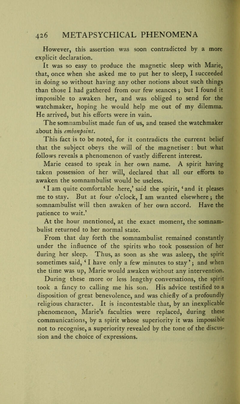 However, this assertion was soon contradicted by a more explicit declaration. It was so easy to produce the magnetic sleep with Marie, that, once when she asked me to put her to sleep, I succeeded in doing so without having any other notions about such things than those I had gathered from our few seances ; but I found it impossible to awaken her, and was obliged to send for the watchmaker, hoping he would help me out of my dilemma. He arrived, but his efforts were in vain. The somnambulist made fun of us, and teased the watchmaker about his embonpoint. This fact is to be noted, for it contradicts the current belief that the subject obeys the will of the magnetiser : but what follows reveals a phenomenon of vastly different interest. Marie ceased to speak in her own name. A spirit having taken possession of her will, declared that all our efforts to awaken the somnambulist would be useless. H am quite comfortable here,’ said the spirit, ‘and it pleases me to stay. But at four o’clock, I am wanted elsewhere ; the somnambulist will then awaken of her own accord. Have the patience to wait.’ At the hour mentioned, at the exact moment, the somnam- bulist returned to her normal state. From that day forth the somnambulist remained constantly under the influence of the spirits who took possession of her during her sleep. Thus, as soon as she was asleep, the spirit sometimes said, ‘ I have only a few minutes to stay ’; and when the time was up, Marie would awaken without any intervention. During these more or less lengthy conversations, the spirit took a fancy to calling me his son. His advice testified to a disposition of great benevolence, and was chiefly of a profoundly religious character. It is incontestable that, by an inexplicable phenomenon, Marie’s faculties were replaced, during these communications, by a spirit whose superiority it was impossible not to recognise, a superiority revealed by the tone of the discus- sion and the choice of expressions.