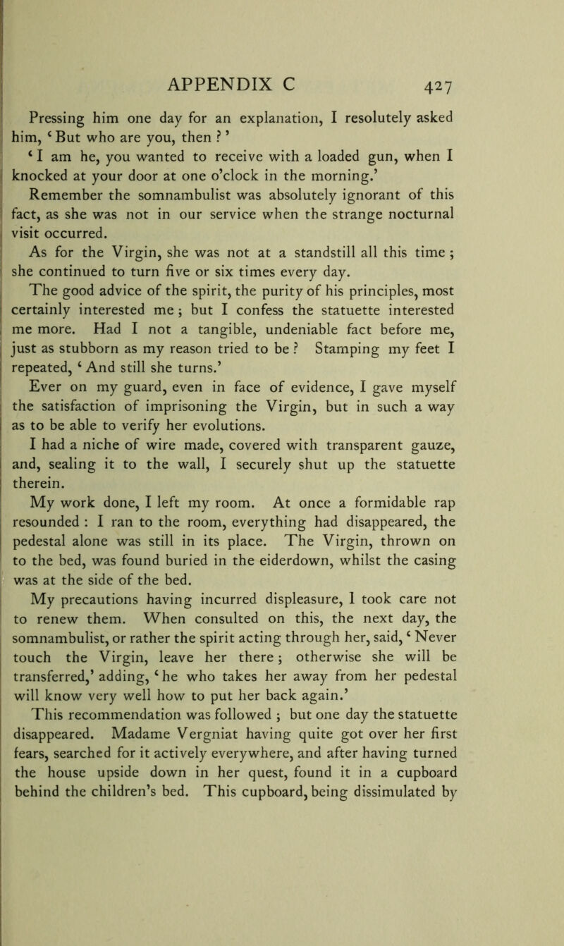 Pressing him one day for an explanation, I resolutely asked : him, ‘ But who are you, then ? ’ ‘ I am he, you wanted to receive with a loaded gun, when I I knocked at your door at one o’clock in the morning.’ j Remember the somnambulist was absolutely ignorant of this ' fact, as she was not in our service when the strange nocturnal I visit occurred. [ As for the Virgin, she was not at a standstill all this time ; I she continued to turn five or six times every day. , The good advice of the spirit, the purity of his principles, most I certainly interested me ; but I confess the statuette interested I me more. Had I not a tangible, undeniable fact before me, just as stubborn as my reason tried to be ? Stamping my feet I repeated, ‘ And still she turns.’ Ever on my guard, even in face of evidence, I gave myself I the satisfaction of imprisoning the Virgin, but in such a way I as to be able to verify her evolutions. I had a niche of wire made, covered with transparent gauze, ! and, sealing it to the wall, I securely shut up the statuette j therein. My work done, I left my room. At once a formidable rap , resounded : I ran to the room, everything had disappeared, the I pedestal alone was still in its place. The Virgin, thrown on to the bed, was found buried in the eiderdown, whilst the casing was at the side of the bed. My precautions having incurred displeasure, 1 took care not to renew them. When consulted on this, the next day, the somnambulist, or rather the spirit acting through her, said, ‘ Never I touch the Virgin, leave her there; otherwise she will be transferred,’ adding, ‘ he who takes her away from her pedestal will know very well how to put her back again.’ This recommendation was followed ; but one day the statuette disappeared. Madame Vergniat having quite got over her first fears, searched for it actively everywhere, and after having turned the house upside down in her quest, found it in a cupboard I behind the children’s bed. This cupboard, being dissimulated by