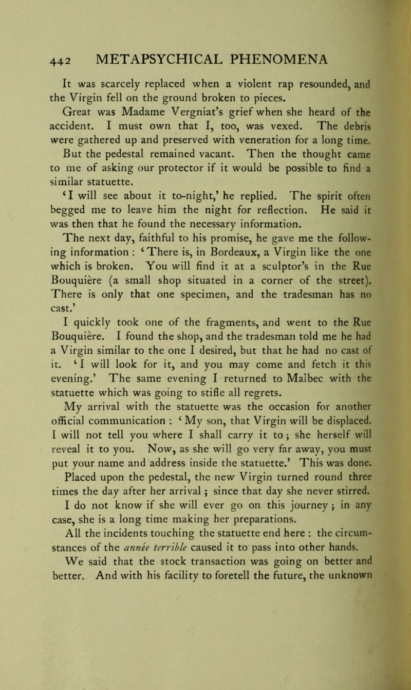 It was scarcely replaced when a violent rap resounded, and the Virgin fell on the ground broken to pieces. Great was Madame Vergniat’s grief when she heard of the accident. I must own that I, too, was vexed. The debris were gathered up and preserved with veneration for a long time. But the pedestal remained vacant. Then the thought came to me of asking our protector if it would be possible to find a similar statuette. ‘I will see about it to-night,’ he replied. The spirit often begged me to leave him the night for reflection. He said it was then that he found the necessary information. The next day, faithful to his promise, he gave me the follow- ing information : ‘There is, in Bordeaux, a Virgin like the one which is broken. You will find it at a sculptor’s in the Rue Bouquiere (a small shop situated in a corner of the street). There is only that one specimen, and the tradesman has no cast.’ I quickly took one of the fragments, and went to the Rue Bouquiere. I found the shop, and the tradesman told me he had a Virgin similar to the one I desired, but that he had no cast of it. ‘1 will look for it, and you may come and fetch it this evening.’ The same evening T returned to Malbec with the statuette which was going to stifle all regrets. My arrival with the statuette was the occasion for another official communication : ‘ My son, that Virgin will be displaced. I will not tell you where I shall carry it to ; she herself will reveal it to you. Now, as she will go very far away, you must put your name and address inside the statuette.’ This was done. Placed upon the pedestal, the new Virgin turned round three times the day after her arrival; since that day she never stirred. I do not know if she will ever go on this journey ; in any case, she is a long time making her preparations. All the incidents touching the statuette end here : the circum- stances of the annee terrible caused it to pass into other hands. We said that the stock transaction was going on better and better. And with his facility to foretell the future, the unknown