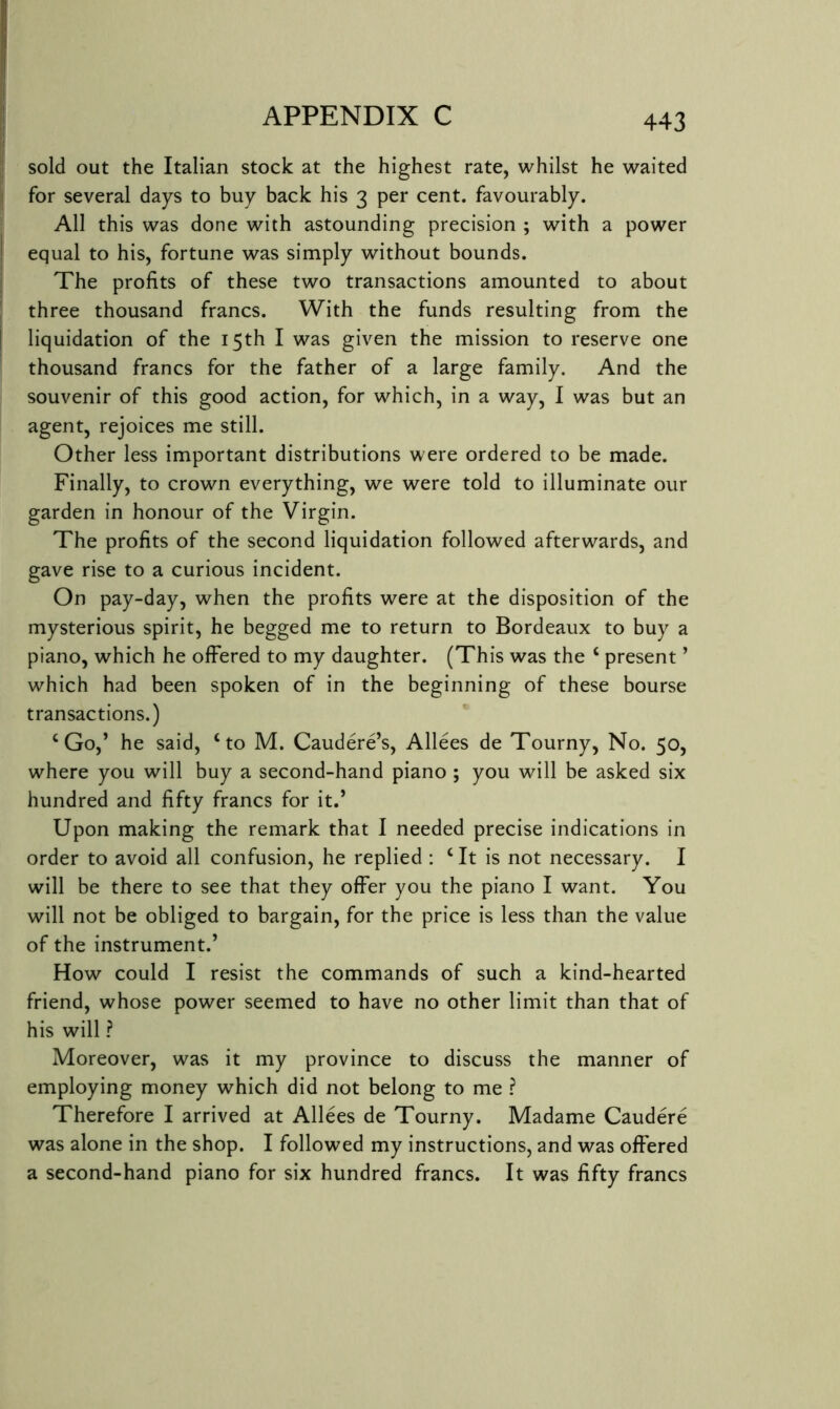 sold out the Italian stock at the highest rate, whilst he waited for several days to buy back his 3 per cent, favourably. All this was done with astounding precision ; with a power equal to his, fortune was simply without bounds. The profits of these two transactions amounted to about three thousand francs. With the funds resulting from the liquidation of the 15th I was given the mission to reserve one thousand francs for the father of a large family. And the souvenir of this good action, for which, in a way, I was but an agent, rejoices me still. Other less important distributions were ordered to be made. Finally, to crown everything, we were told to illuminate our garden in honour of the Virgin. The profits of the second liquidation followed afterwards, and gave rise to a curious incident. On pay-day, when the profits were at the disposition of the mysterious spirit, he begged me to return to Bordeaux to buy a piano, which he offered to my daughter. (This was the ‘ present ’ which had been spoken of in the beginning of these bourse transactions.) ‘Go,’ he said, ‘to M. Caudere’s, Alices de Tourny, No. 50, where you will buy a second-hand piano ; you will be asked six hundred and fifty francs for it.’ Upon making the remark that I needed precise indications in order to avoid all confusion, he replied : ‘ It is not necessary. I will be there to see that they offer you the piano I want. You will not be obliged to bargain, for the price is less than the value of the instrument.’ How could I resist the commands of such a kind-hearted friend, whose power seemed to have no other limit than that of his will ? Moreover, was it my province to discuss the manner of employing money which did not belong to me ? Therefore I arrived at Alices de Tourny. Madame Caudere was alone in the shop. I followed my instructions, and was offered a second-hand piano for six hundred francs. It was fifty francs