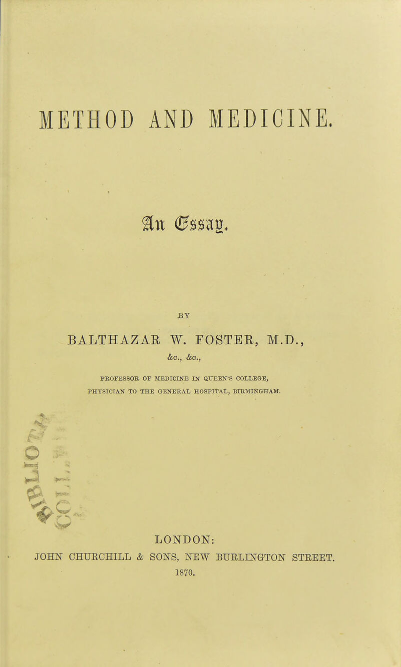 METHOD AND MEDICINE. BALTHAZAR W. FOSTER, M.D., &c., &c., PROFESSOR OF MEDICINE IN aUEEN'S COLLEGE, PHYSICIAN TO THE GENERAL HOSPITAL, BIRMINGHAM. o f^. ft---- LONDON: JOHN CHUECHILL & SONS, NEW BUELINGTON STEEET. 1870.