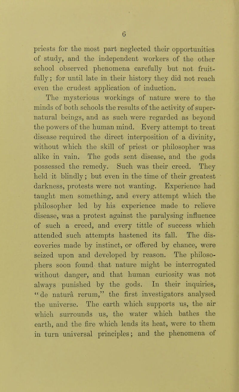 priests for the most part neglected tlieir opportunities of study, and the independent workers of the other school observed phenomena carefully but not fruit- fully ; for until late in their history they did not reach even the crudest application of induction. The mysterious workings of nature were to the minds of both schools the results of the activity of super- natural beings, and as such were regarded as beyond the powers of the human mind. Every attempt to treat disease required the direct interposition of a divinity, without which the skill of priest or philosopher was alike in vain. The gods sent disease, and the gods possessed the remedy. Such was their creed. They held it blindly; but even in the time of their greatest darkness, protests were not wanting. Experience had taught men something, and every attempt which the philosopher led by his experience made to reheve disease, was a protest against the paralysing influence of such a creed, and every tittle of success which attended such attempts hastened its fall. The dis- coveries made by instinct, or ofiered by chance, were seized upon and developed by reason. The philoso- phers soon found that nature might be interrogated without danger, and that human curiosity was not always punished by the gods. In their inquiries,  de natura rerum, the first investigators analysed the universe. The earth which supports us, the air which surrounds us, the water which bathes the earth, and the fire which lends its heat, were to them in turn universal principles; and the phenomena of