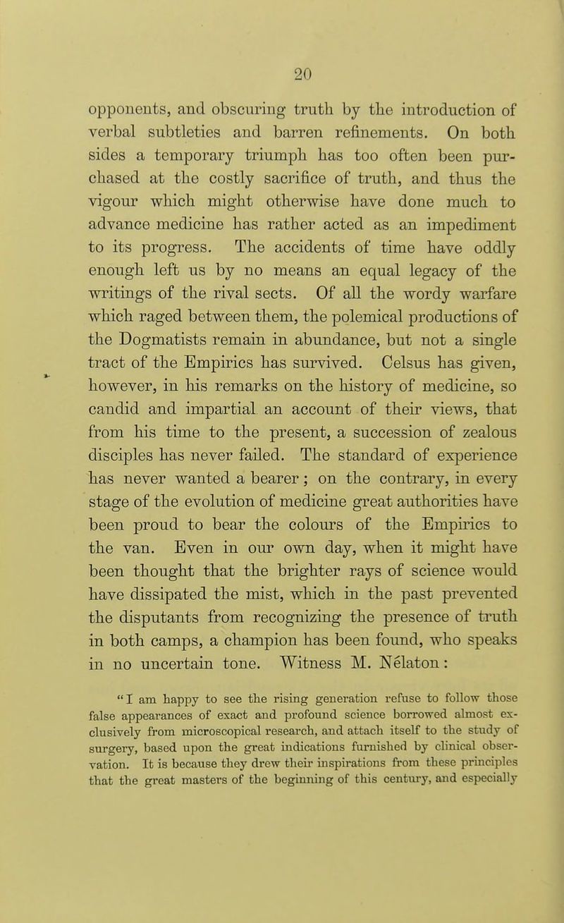 opponents, and obscuring truth by the introduction of verbal subtleties and barren refinements. On both sides a temporary triumph has too often been pur- chased at the costly sacrifice of truth, and thus the vigour which might otherwise have done much to advance medicine has rather acted as an impediment to its progress. The accidents of time have oddly enough left us by no means an equal legacy of the writings of the rival sects. Of all the wordy warfare which raged between them, the polemical productions of the Dogmatists remain in abundance, but not a single tract of the Empirics has survived. Celsus has given, however, in his remarks on the history of medicine, so candid and impartial an account of their views, that from his time to the present, a succession of zealous disciples has never failed. The standard of experience has never wanted a bearer; on the contrary, in every stage of the evolution of medicine great authorities have been proud to bear the colours of the Empirics to the van. Even in our own day, when it might have been thought that the brighter rays of science would have dissipated the mist, which in the past prevented the disputants from recognizing the presence of truth in both camps, a champion has been found, who speaks in no uncertain tone. Witness M. Nelaton: I am happy to see the rising generation refuse to follow those false appearances of exact and profound science borrowed almost ex- clusively from microscopical research, and attach itself to the study of surgery, based upon the great indications furnished by clinical obser- vation. It is because they drew their inspirations from these principles that the great masters of the beginning of this century, and especially