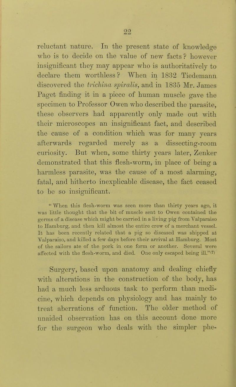 reluctant nature. In tlie present state of knowledge ! wlio is to decide on tlie value of new facts ? however insignificant they may appear who is authoritatively to declare them worthless ? When in 1832 Tiedemann discovered the trichina spiralis, and in 1835 Mr. James Paget finding it in a piece of human muscle gave the specimen to Professor Owen who described the parasite, these observers had apparently only made out with their microscopes an insignificant fact, and described the cause of a condition which was for many years afterwards regarded merely as a dissecting-room curiosity. But when, some thirty years later, Zenker demonstrated that this flesh-worm, in place of being a harmless parasite, was the cause of a most alarming, fatal, and hitherto inexplicable disease, the fact ceased to be so insignificant.  When this flesTi-worm was seen more than thirty years ago, it •was little thought that the bit of muscle sent to Owen contained the germs of a disease which might be carried in a living pig from Valparaiso to Hamburg, and then kill almost the entire crew of a merchant vessel. It has been recently related that a pig so diseased was shipped at Valparaiso, and killed a few days before their arrival at Hamburg. Most of the sailors ate of the pork in one form or another. Several were affected with the flesh-worm, and died. One only escaped being iU.'?) Surgery, based upon anatomy and dealing chiefly with alterations in the construction of the body, has had a much less arduous task to perform than medi- cine, which depends on physiology and has mainly to treat aberrations of function. The older method of unaided observation has on this account done more for the surgeon who deals with the simpler phe-