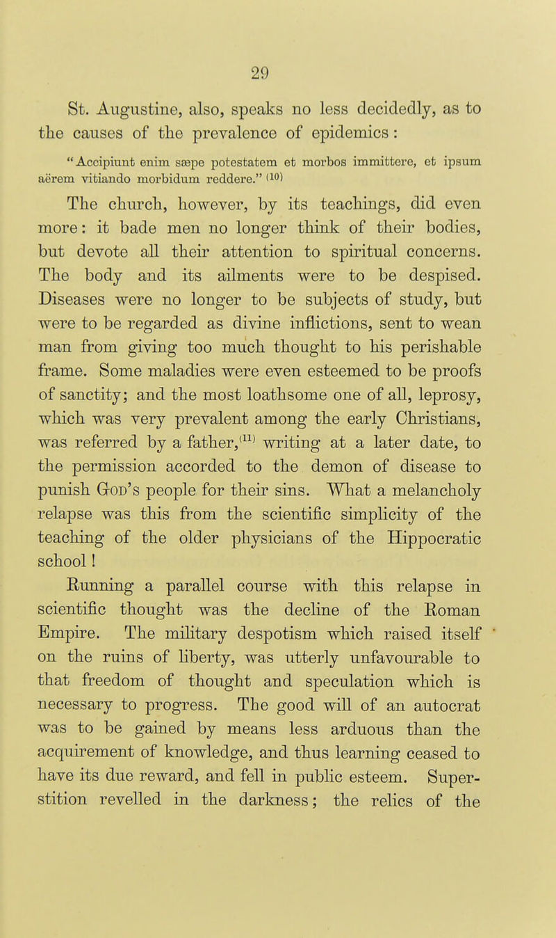 St. Augustine, also, speaks no less decidedly, as to the causes of the prevalence of epidemics: Accipiunt eniin sEepe potestatem et morbos immittere, et ipsum aerem vitiando morbidum reddere. <i*'^ The church, however, by its teachings, did even more: it bade men no longer think of their bodies, but devote all their attention to spiritual concerns. The body and its ailments were to be despised. Diseases were no longer to be subjects of study, but were to be regarded as divine inflictions, sent to wean man from giving too much thought to his perishable frame. Some maladies were even esteemed to be proofs of sanctity; and the most loathsome one of all, leprosy, which was very prevalent among the early Christians, was referred by a father,'* writing at a later date, to the permission accorded to the demon of disease to punish God's people for their sins. What a melancholy relapse was this from the scientific simplicity of the teaching of the older physicians of the Hippocratic school! Running a parallel course with this relapse in scientific thought was the decline of the Roman Empire. The military despotism which raised itself on the ruins of liberty, was utterly unfavourable to that freedom of thought and speculation which is necessary to progress. The good will of an autocrat was to be gained by means less arduous than the acquirement of knowledge, and thus learning ceased to have its due reward, and fell in public esteem. Super- stition revelled in the darkness; the relics of the