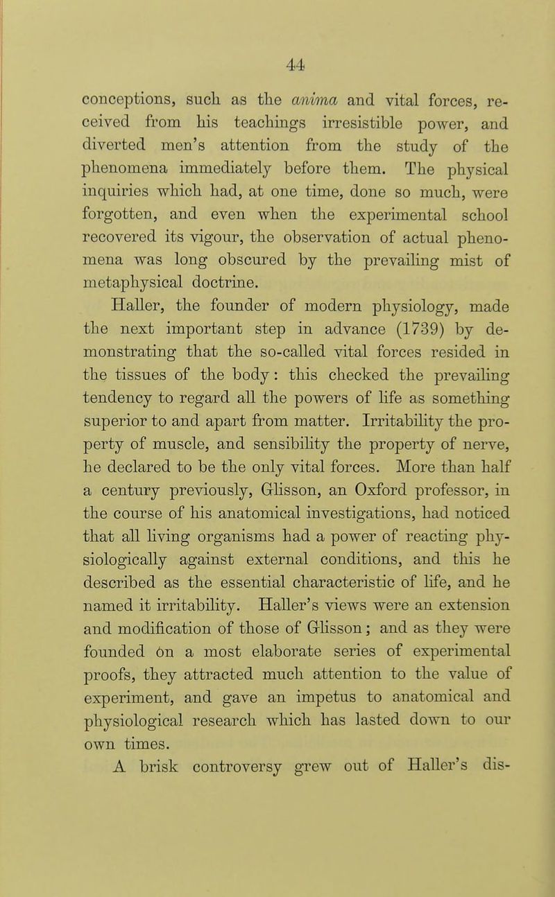 conceptions, such as the anima and vital forces, re- ceived from his teachings irresistible power, and diverted men's attention from the study of the phenomena immediately before them. The physical inquiries which had, at one time, done so much, were forgotten, and even when the experimental school recovered its vigour, the observation of actual pheno- mena was long obscured by the prevailing mist of metaphysical doctrine. Haller, the founder of modern physiology, made the next important step in advance (1739) by de- monstrating that the so-called vital forces resided in the tissues of the body: this checked the jorevailing tendency to regard all the powers of life as something superior to and apart from matter. Irritability the pro- perty of muscle, and sensibihty the property of nerve, he declared to be the only vital forces. More than half a century previously, Ghsson, an Oxford professor, in the course of his anatomical investigations, had noticed that all hving organisms had a power of reacting phy- siologically against external conditions, and this he described as the essential characteristic of life, and he named it irritability. Haller's views were an extension and modification of those of Glisson; and as they were founded On a most elaborate series of experimental proofs, they attracted much attention to the value of experiment, and gave an impetus to anatomical and physiological research which has lasted down to our own times. A brisk controversy grew out of Haller's dis-