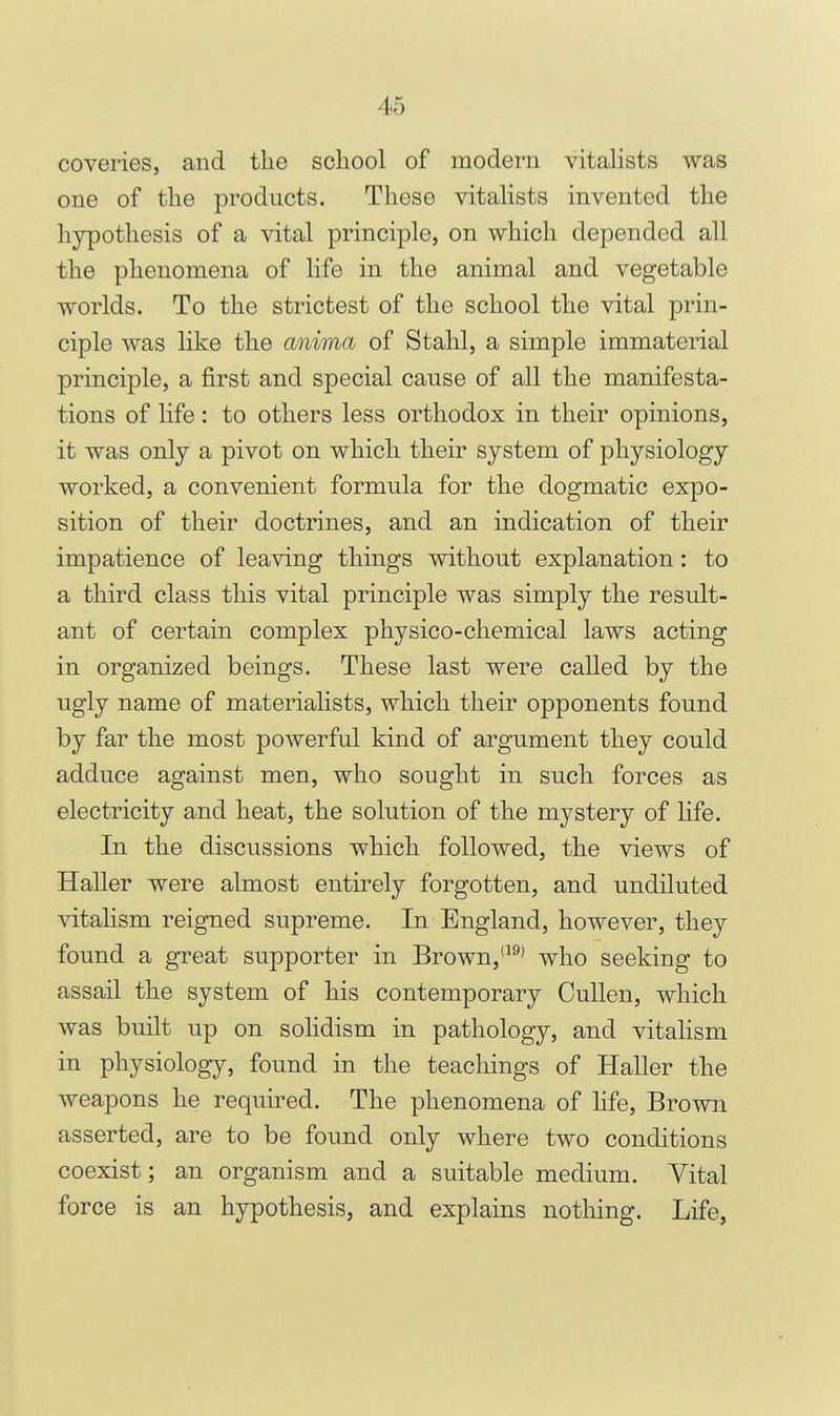 coveries, and the school of modern vitalists was one of the products. These vitahsts invented the hypothesis of a vital principle, on which depended all the phenomena of life in the animal and vegetable worlds. To the strictest of the school the vital prin- ciple was like the anima of Stahl, a simple immaterial principle, a first and special cause of all the manifesta- tions of life: to others less orthodox in their opinions, it was only a pivot on which their system of physiology worked, a convenient formula for the dogmatic expo- sition of their doctrines, and an indication of their impatience of leaving things without explanation: to a third class this vital principle was simply the result- ant of certain complex physico-chemical laws acting in organized beings. These last were called by the ugly name of materialists, which their opponents found by far the most powerful kind of argument they could adduce against men, who sought in such forces as electricity and heat, the solution of the mystery of life. In the discussions which followed, the views of Haller were almost entirely forgotten, and undiluted vitalism reigned supreme. In England, however, they found a great supporter in Brown,who seeking to assail the system of his contemporary CuUen, which was built up on sohdism in pathology, and vitalism in physiology, found in the teachings of Haller the weapons he required. The phenomena of hfe. Brown asserted, are to be found only where two conditions coexist; an organism and a suitable medium. Vital force is an hypothesis, and explains nothing. Life,