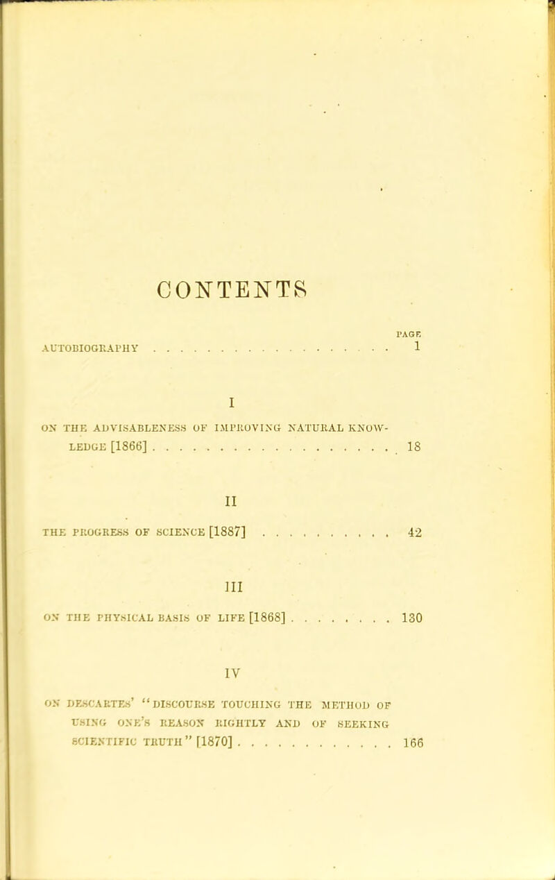 CONTENTS AUTOBIOGRAPHY PAGE 1 I OX THE ADVISABLENESS OF IMPROVING NATURAL KNOW- LEDGE [1866] 18 II THE PROGRESS OF SCIENCE [1887] 42 III ON THE PHYSICAL BASIS OF LIFE [1868] 130 IV ON DESCARTES’ “DISCOURSE TOUCHING THE METHOD OF USING ONE’S REASON RIGHTLY AND OF SEEKING SCIENTIFIC TRUTH ” [1870] 166