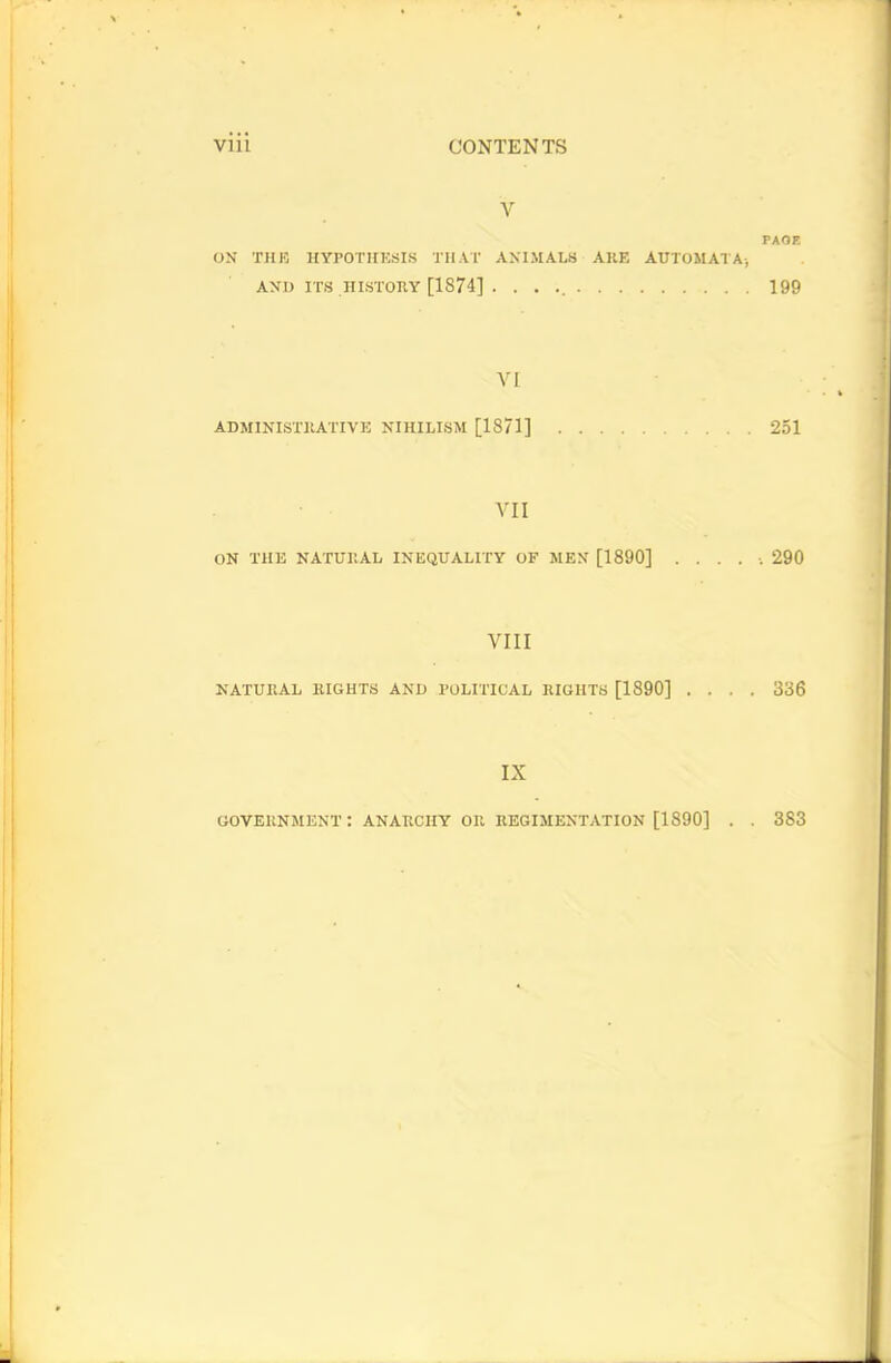 V PAGE ON THE HYPOTHESIS THAT ANIMALS ARE AUTOMATA; AND ITS HISTORY [1874] . . . 199 VI ADMINISTRATIVE NIHILISM [1871] 251 VII ON THE NATURAL INEQUALITY OF MEN [1890] ...... 290 VIII NATURAL RIGHTS AND POLITICAL RIGHTS [1890] .... 336 IX GOVERNMENT : ANARCHY OR REGIMENTATION [1890] . . 383