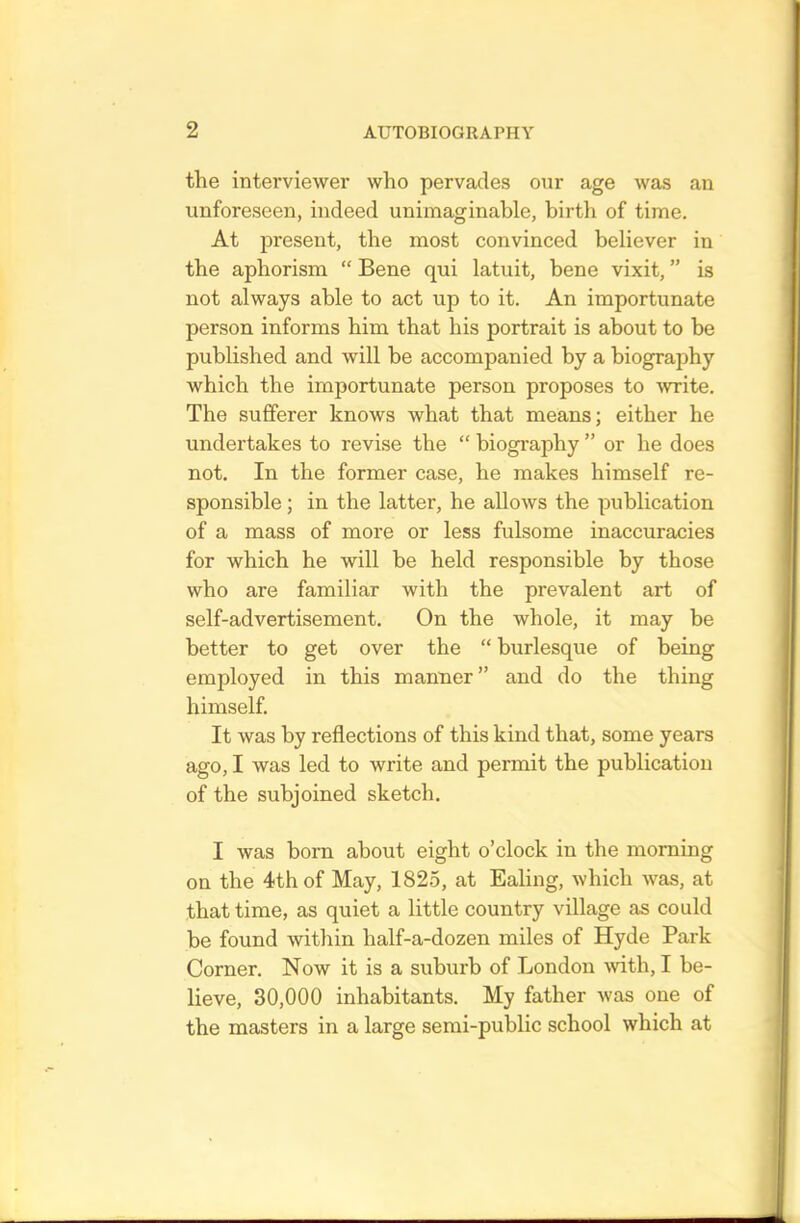 the interviewer who pervades our age was an unforeseen, indeed unimaginable, birth of time. At present, the most convinced believer in the aphorism “ Bene qui latuit, bene vixit, ” is not always able to act up to it. An importunate person informs him that his portrait is about to be published and will he accompanied by a biography which the importunate person proposes to write. The sufferer knows what that means; either he undertakes to revise the “ biography ” or he does not. In the former case, he makes himself re- sponsible ; in the latter, he allows the publication of a mass of more or less fulsome inaccuracies for which he will be held responsible by those who are familiar with the prevalent art of self-advertisement. On the whole, it may be better to get over the “ burlesque of being employed in this manner” and do the thing himself. It was by reflections of this kind that, some years ago, I was led to write and permit the publication of the subjoined sketch. I was horn about eight o’clock in the morning on the 4th of May, 1825, at Ealing, which was, at that time, as quiet a little country village as could be found within half-a-dozen miles of Hyde Park Corner. Now it is a suburb of London with, I be- lieve, 30,000 inhabitants. My father was one of the masters in a large semi-public school which at