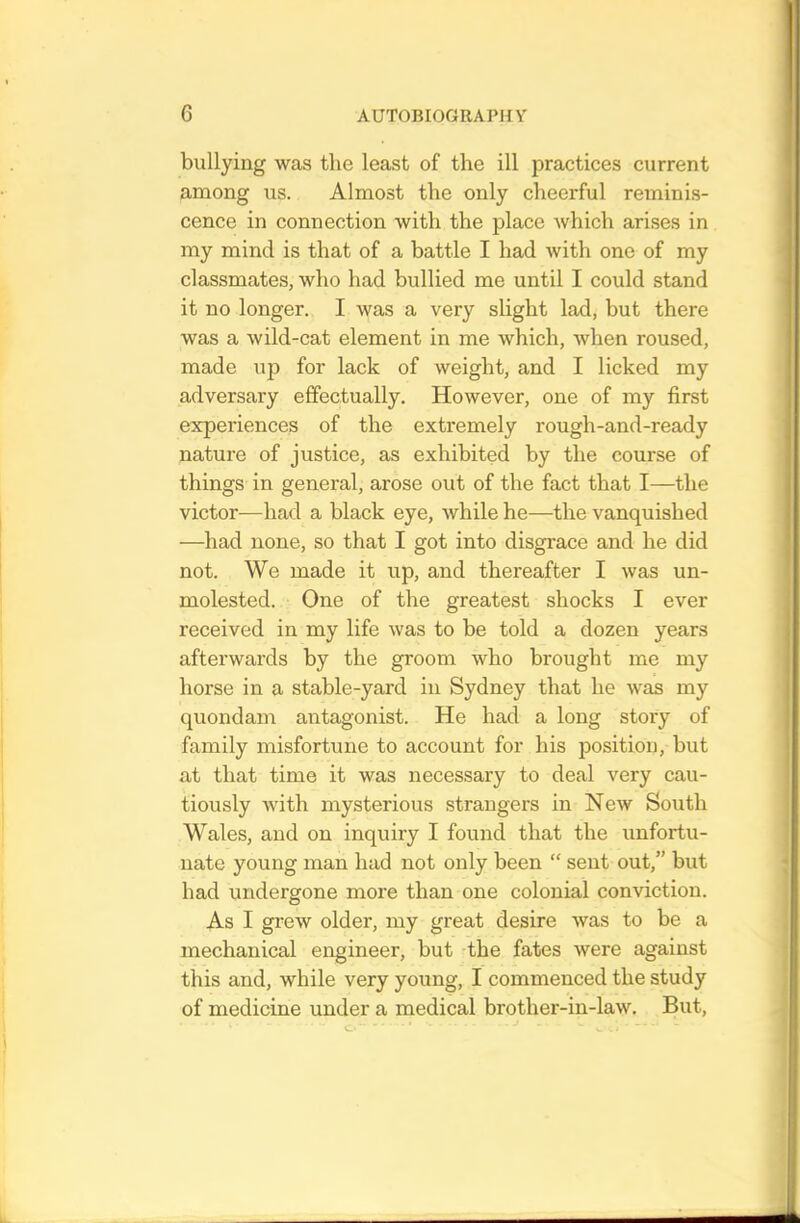 bullying was the least of the ill practices current among us. Almost the only cheerful reminis- cence in connection with the place which arises in my mind is that of a battle I had with one of my classmates, who had bullied me until I could stand it no longer. I was a very slight lad, but there was a wild-cat element in me which, when roused, made up for lack of weight, and I licked my adversary effectually. However, one of my first experiences of the extremely rough-and-ready nature of justice, as exhibited by the course of things in general, arose out of the fact that I—the victor—had a black eye, while he—the vanquished —had none, so that I got into disgrace and he did not. We made it up, and thereafter I was un- molested. One of the greatest shocks I ever received in my life was to be told a dozen years afterwards by the groom who brought me my horse in a stable-yard in Sydney that he was my quondam antagonist. He had a long story of family misfortune to account for his position, but at that time it was necessary to deal very cau- tiously with mysterious strangers in New South Wales, and on inquiry I found that the unfortu- nate young man had not only been “ sent out,” but had undergone more than one colonial conviction. As I grew older, my great desire was to be a mechanical engineer, but the fates were against this and, while very young, I commenced the study of medicine under a medical brother-in-law. But,