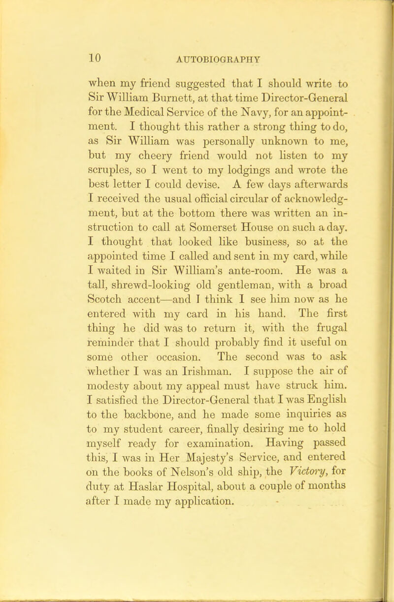 when my friend suggested that I should write to Sir William Burnett, at that time Director-General for the Medical Service of the Navy, for an appoint- ment. I thought this rather a strong thing to do, as Sir William was personally unknown to me, but my cheery friend would not listen to my scruples, so I went to my lodgings and wrote the best letter I could devise. A few days afterwards I received the usual official circular of acknowledg- ment, but at the bottom there was written an in- struction to call at Somerset House on such a day. I thought that looked like business, so at the appointed time I called and sent in my card, while I waited in Sir William’s ante-room. He was a tall, shrewd-looking old gentleman, with a broad Scotch accent—and I think I see him now as he entered with my card in his hand. The first thing he did was to return it, with the frugal reminder that I should probably find it useful on some other occasion. The second was to ask whether I was an Irishman. I suppose the air of modesty about my appeal must have struck him. I satisfied the Director-General that I was English to the backbone, and he made some inquiries as to my student career, finally desiring me to hold myself ready for examination. Having passed this, I was in Her Majesty’s Service, and entered on the hooks of Nelson’s old ship, the Vidoi'y, for duty at Haslar Hospital, about a couple of months after I made my application.