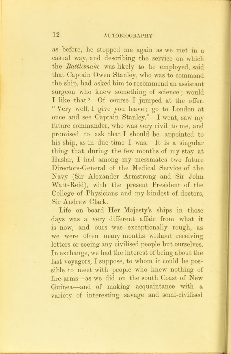 as before, he stopped me again as we met in a casual way, and describing the service on which the Rattlesnake was likely to be employed, said that Captain Owen Stanley, who was to command the ship, had asked him to recommend an assistant surgeon who knew something of science; would I like that ? Of course I jumped at the offer. “Very well, I give you leave; go to London at once and see Captain Stanley.” I went, saw my future commander, who was very civil to me, and promised to ask that I should be appointed to his ship, as in due time I was. It is a singular thing that, during the few months of my stay at Haslar, I had among my messmates two future Directors-General of the Medical Service of the Navy (Sir Alexander Armstrong and Sir John Watt-Reid), with the present President of the College of Physicians and my kindest of doctors, Sir Andrew Clark. Life on board Her Majesty’s ships in those days was a very different affair from what it is now, and ours was exceptionally rough, as we were often many months without receiving letters or seeing any civilised people but ourselves. In exchange, we had the interest of being about the last voyagers, I suppose, to whom it could be pos- sible to meet with people who knew nothing of fire-arms—as we did on the south Coast of New Guinea—and of making acquaintance with a variety of interesting savage and semi-civilised