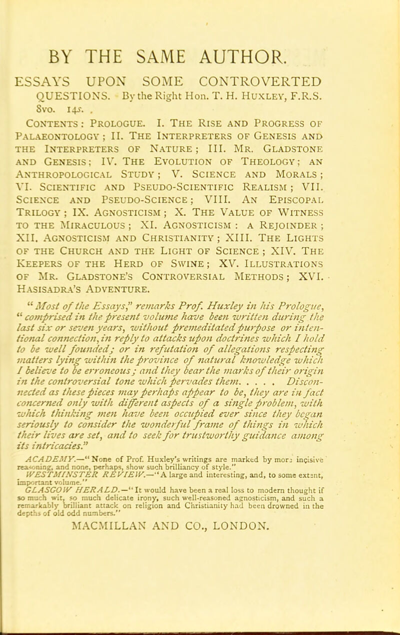 BY THE SAME AUTHOR. ESSAYS UPON SOME CONTROVERTED QUESTIONS. By the Right Hon. T. H. Huxley, F.R.S. 8vo. 14J. . Contents : Prologue. I. The Rise and Progress of Palaeontology; II. The Interpreters of Genesis and the Interpreters of Nature; III. Mr. Gladstone and Genesis; IV. The Evolution of Theology; an Anthropological Study ; V. Science and Morals ; VI. Scientific and Pseudo-Scientific Realism; VII. Science and Pseudo-Science; VIII. An Episcopal Trilogy ; IX. Agnosticism ; X. The Value of Witness to the Miraculous ; XI. Agnosticism : a Rejoinder ; XII. Agnosticism and Christianity; XIII. The Lights of the Church and the Light of Science ; XIV. The Keepers of the Herd of Swine ; XV. Illustrations of Mr. Gladstone’s Controversial Methods; XVI. Hasisadra’s Adventure. “ Most of the Essays,” remarks Prof. Huxley in his Prologue, “ comprised in the present volume have been written during the last six or seven years, without premeditated purpose or inten- tional connection, in reply to attacks upon doctrines which I hold to be well founded; or in ref utation of allegations respecting matters lying within the province of natural knowledge which / believe to be erroneous; and they bear the marks of their origin in the controversial tone which pervades them Discon- nected as these pieces may perhaps appear to be, they are in fact concerned only with different aspects of a single problem, with which thinking men have been occupied ever since they began seriously to consider the wonderful frame of things in which their lives are set, and to seek for trustworthy guidance among its intricacies.” ACADEMY.—“None of Prof. Huxley's writings are marked by morj incisive reasoning, and none, perhaps, show such brilliancy of style. WESTMINSTER REVIEW.—“A large and interesting, and, to some extent, important volume. GLASGOW HERALD“ It would have been a real loss to modern thought if so much wit, so much delicate irony, such well-reasoned agnosticism, and such a remarkably brilliant attack on religion and Christianity had been drowned in the depths of old odd numbers.