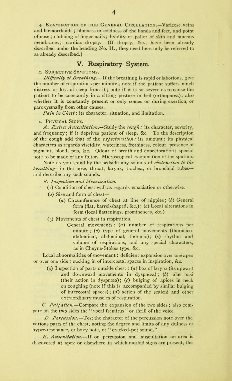 4. Examination of the General Circulation.—Varicose veins and haemorrhoids ; blueness or coldness of the hands and feet, and point of nose ; clubbing of finger nails; lividity or pallor of skin and mucous membranes; cardiac dropsy. (If dropsy, &c., have been already described under the heading No. II., they need here only be referred to as already described.) V. Respiratory System. 1. Subjective Symptoms. Difficulty of Breathing,—If the breathing is rapid or laborious, give the number of respirations per minute ; note if the patient suffers much distress or loss of sleep from it; note if it is so severe as to cause the patient to be constantly in a sitting posture in bed (orthopnoea); also whether it is constantly present or only comes on during exertion, or paroxysmally from other causes. Pain in Chest: its character, situation, and limitation. 2. Physical Signs. A. Extra Auscultation.—Stndy cough: its character, severity, and frequency; if it deprives patient of sleep, &c. To the description of the cough add that of the expectoration: its amount; its physical characters as regards viscidity, wateriness, frothiness, colour, presence of pigment, blood, pus, &c. Odour of breath and expectoration; special note to be made of any foetor. Microscopical examination of the sputum. Note as you stand by the bedside any sounds of obstruction to the breathing—in the nose, throat, larynx, trachea, or bronchial tubes— and describe any such sounds. B. Inspection and Mensuration. (1) Condition of chest wall as regards emaciation or otherwise. (2) Size and form of chest — (a) Circumference of chest at line of nipples; (b) General form (flat, barrebshaped, &c.); (c) Local alterations in form (local flattenings, prominences, &c.). (3) Movements of chest in respiration. General movements: (a) number of respirations per minute; (b) type of general movements (thoracico- abdominal, abdominal, thoracic); (c) rhythm and volume of respirations, and any special characters, as in Cheyne-Stokes type, &c. Local abnormalities of movement; deficient expansion over one apex or over one side ; sucking in of intercostal spaces in inspiration, &c. (4) Inspection of parts outside chest: (a) box of larynx (its upward and downward movements in dyspnoea); (b) alae nasi (their action in dyspnoea); (c) bulging of apices in neck on coughing (note if this is accompanied by similar bulging of intercostal spaces); (d) action of the scaleni and other extraordinary muscles of respiration. C. Palpation.—Compare the expansion of the two sides ; also com- pare on the two sides the “ vocal fremitus ” or thrill of the voice. D. Percussion.—Test the character of the percussion note over the various parts of the chest, noting the degree and limits of any dulness or hyper-resonance, or boxy note, or “cracked-pot sound.” E, Auscultation.—If on percussion and auscultation an area Is discovered at apex or elsewhere in which morbid signs are present, the