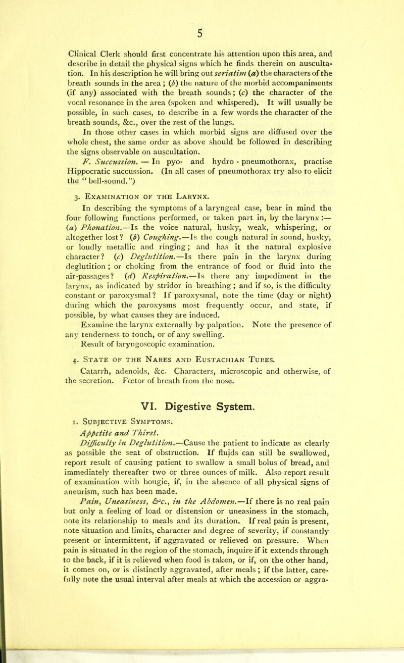 Clinical Clerk should first concentrate his attention upon this area, and describe in detail the physical signs which he finds therein on ausculta- tion. In his description he will bring out seriatim (a) the characters of the breath sounds in the area ; (b) the nature of the morbid accompaniments (if any) associated with the breath sounds; (t) the character of the vocal resonance in the area (spoken and whispered). It will usually be possible, in such cases, to describe in a few words the character of the breath sounds, &c., over the rest of the lungs. In those other cases in which morbid signs are diffused over the whole chest, the same order as above should be followed in describing the signs observable on auscultation. F. Siiccussion. — In pyo- and hydro - pneumothorax, practise Hippocratic succussion. (In all cases of pneumothorax try also to elicit the “bell-sound.”) 3. Examination of the Larynx. In describing the -symptoms of a laryngeal case, bear in mind the four following functions performed, or taken part in, by the larynx:— (a) Phonation,—Is the voice natural, husky, weak, whispering, or altogether lost? (3) Coughing.—Is the cough natural in sound, husky, or loudly metallic and ringing; and has it the natural explosive character? (c) Deglutition.—Is there pain in the larynx during deglutition ; or choking from the entrance of food or fluid into the air-passages? id) Respiration.—Is there any impediment in the larynx, as indicated by stridor in breathing ; and if so, is the difficulty constant or paroxysmal? If paroxysmal, note the time (day or night) during vLich the paroxysms most frequently occur, and state, if possible, by what causes they are induced. Examine the larynx externally by palpation. Note the presence of any tenderness to touch, or of any swelling. Result of laryngoscopic examination. 4. State of the Nares and Eustachian Tubes. Catarrh, adenoids, &c. Characters, microscopic and otherwise, of the secretion. Foetor of breath from the nose. VI. Digestive System. I. Subjective Symptoms. Appetite and Thirst. Difficulty in Deglutition.—Cause the patient to indicate as clearly as possible the seat of obstruction. If fluids can still be swallowed, report result of causing patient to swallow a small bolus of bread, and immediately thereafter two or three ounces of milk. Also report result of examination with bougie, if, in the absence of all physical signs of aneurism, such has been made. Pain^ Uneasiness, in the Abdomen.—If there is no real pain but only a feeling of load or distension or uneasiness in the stomach, note its relationship to meals and its duration. If real pain is present, note situation and limits, character and degree of severity, if constantly present or intermittent, if aggravated or relieved on pressure. When pain is situated in the region of the stomach, inquire if it extends through to the back, if it is relieved when food is taken, or if, on the other hand, it comes on, or is distinctly aggravated, after meals ; if the latter, care- fully note the usual interval after meals at which the accession or aggra-