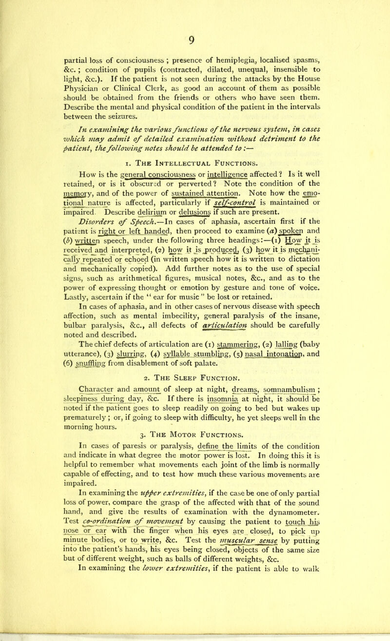 partial loss of consciousness ; presence of hemiplegia^ localised spasms, &c. ; condition of pupils (contracted, dilated, unequal, insensible to light, &c.). If the patient is not seen during the attacks by the House Physician or Clinical Clerk, as good an account of them as possible should be obtained from the friends or others who have seen them. Describe the mental and physical condition of the patient in the intervals between the seizures. In examining the various functions of the nervous system^ in cases ^vhich may admit of detailed examination without detriment to the patient, the following notes should be attended to:— I. The Intellectual Functions. How is the ge^neral consciousness or intelligence affected ? Is it well retained, or is it obscured or perverted? Note the condition of the memory, and of the power of sustained attention. Note how the emo- tional nature is affected, particularly if self-control is maintained or impaired. Describe delirium or delusions if such are present. Disorders of Speech.—In cases of aphasia, ascertain first if the patient is right or left, handed, then proceed to examine {a) spoken and written speech, under the following three headings:—(i) How k Js recei^^d a^ interpreted, (2) ^w kjsjir^duce^ (3) ho\^^itJs calTyje^eated or echoed (in written speech how it is written to dictation and mechanically copied). Add further notes as to the use of special signs, such as arithmetical figures, musical notes, &c., and as to the power of expressing thought or emotion by gesture and tone of voice. Lastly, ascertain if the “ ear for music” be lost or retained. In cases of aphasia, and in other cases of nervous disease with speech affection, such as mental imbecility, general paralysis of the insane, bulbar paralysis, &c., all defects of articulation should be carefully noted and described. The chief defects of articulation are (i) stammering. (2) lalling (baby utterance), (3) slurring, (4) syllable stumblipg, (5) nasal intonation, and (6) snuffling from disablement of soft palate. 2. The Sleep Function. Character and amount of sleep at night, dreams, somnambulism ; sleepiness during day, &c. If there is insomnia at night, it should be noted if the patient goes to sleep readily on going to bed but wakes up prematurely ; or, if going to sleep with difficulty, he yet sleeps well in the morning hours. 3. The Motor Functions. In cases of paresis or paralysis, define the limits of the condition and indicate in what degree the motor power is lost. In doing this it is helpful to remember what movements each joint of the limb is normally capable of effecting, and to test how much these various movements are impaired. In examining the upper extretnities, if the case be one of only partial loss of power, compare the grasp of the affected with that of the sound hand, and give the results of examination with the dynamometer. Test ^-ordination of moveinei^ by causing the patient to touch his nose or ear with the finger when his eyes are closed, to pick up minut^bodies, or to^ wnte, &c. Test the muscular sense by putting into the patient’s hands, his eyes being closed, objects of the same size but of different weight, such as balls of different weights, &c. In examining the lozuer extremities, if the patient is able to walk