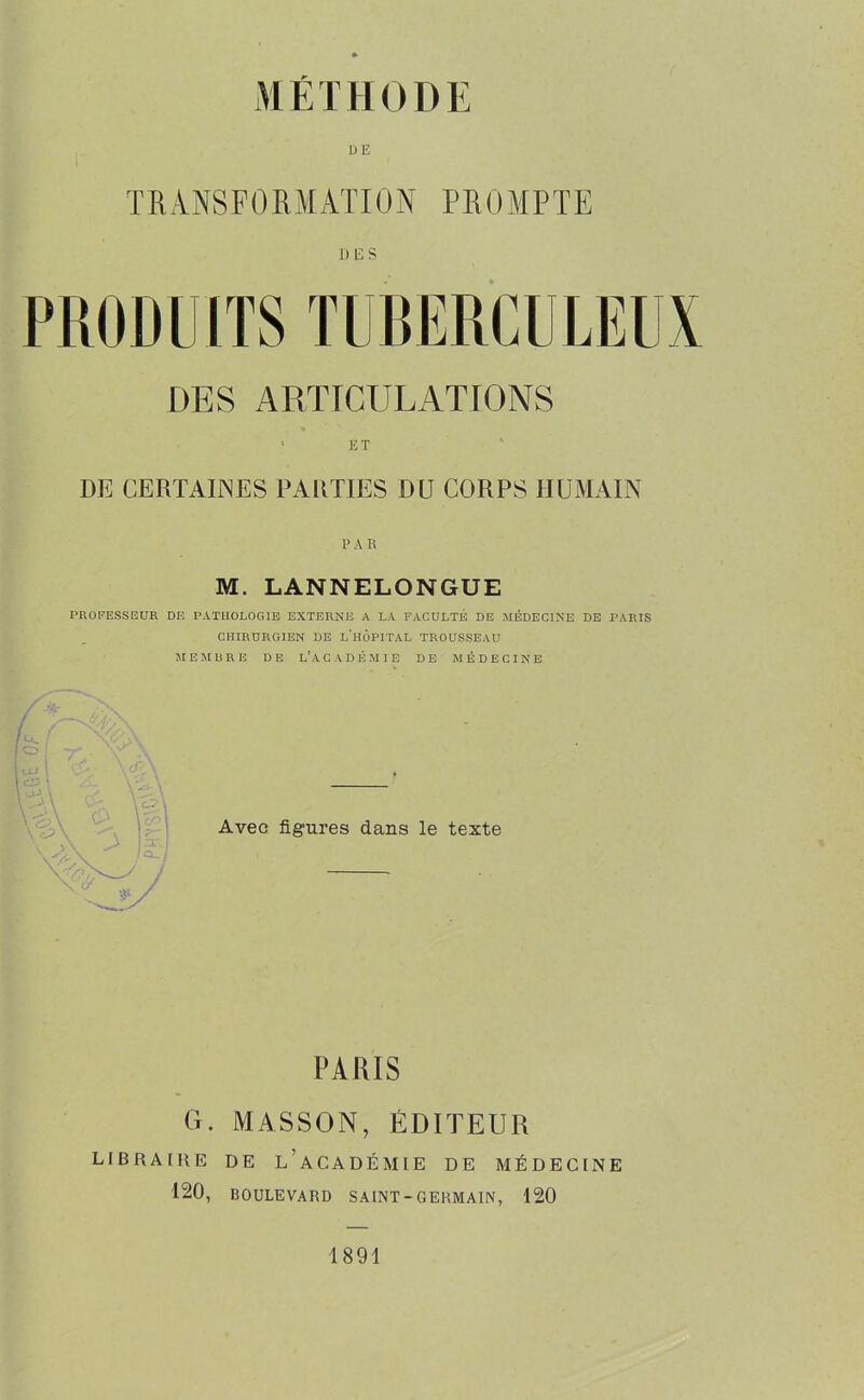 T R ANS F 0 R M AT 10 N P R 0 MP T E DES DES ARTICULATIONS ' ET DE CERTAINES PARTIES DU CORPS HUMAIN P A R M. LANNELONGUE PROFESSEUR DE PATHOLOGIE EXTERNE A LA FACULTÉ DE MÉDECINE DE PARIS CHIRURGIEN DE L'HOPITAL TROUSSEAU ME MURE DE L'ACADÉMIE DE MÉDECINE Avec figures dans le texte PA UÏS G. MASSON, ÉDITEUR LIBRAIRE DE L’ACADÉMIE DE MÉDECINE 120, BOULEVARD SAINT - G ERMA1N, 120 1891