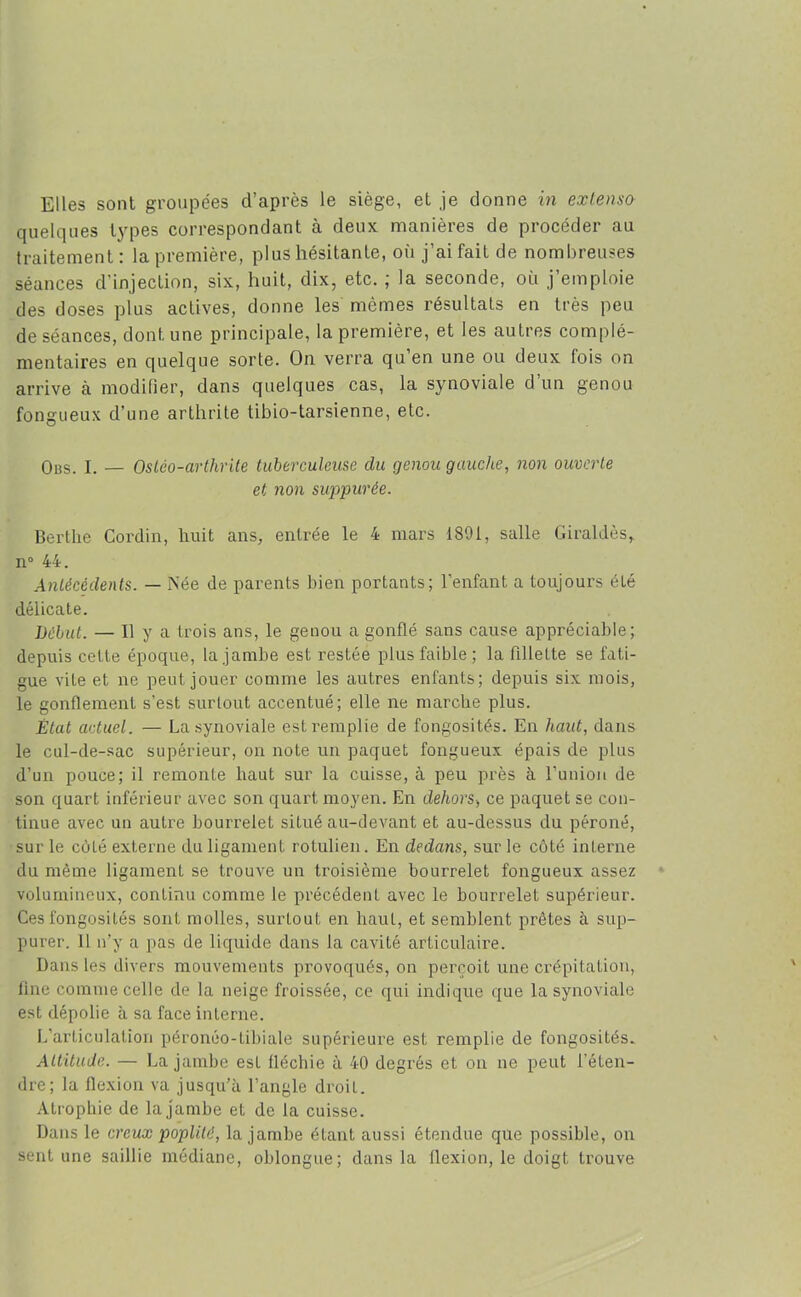 Elles sont groupées d’après le siège, et je donne in extenso quelques types correspondant à deux manières de procéder au traitement: la première, plus hésitante, où j’ai fait de nombreuses séances d'injection, six, huit, dix, etc. ; la seconde, où j’emploie des doses plus actives, donne les mêmes résultats en très peu de séances, dont une principale, la première, et les autres complé- mentaires en quelque sorte. On verra qu en une ou deux fois on arrive à modifier, dans quelques cas, la synoviale d’un genou fongueux d’une arthrite tibio-tarsienne, etc. Obs. I. — Ostco-arthnle tuberculeuse du genou gauche, non ouverte et non suppurée. Bertlie Cordin, huit ans, entrée le 4 mars 1891, salle Giraldès, n° 44. Antécédents. — Née de parents bien portants; l’enfant a toujours été délicate. Début. — Il y a trois ans, le genou a gonflé sans cause appréciable; depuis cette époque, la jambe est restée plus faible; la fillette se fati- gue vite et ne peut jouer comme les autres enfants; depuis six mois, le gonflement s’est surtout accentué; elle ne marche plus. État actuel. — La synoviale est remplie de fongosités. En haut, dans le cul-de-sac supérieur, on note un paquet fongueux épais de plus d’un pouce; il remonte haut sur la cuisse, à peu près à l’imion de son quart inférieur avec son quart moyen. En dehors, ce paquet se con- tinue avec un autre bourrelet situé au-devant et au-dessus du péroné, sur le côté externe du ligament rotulien. En dedans, sur le côté interne du même ligament se trouve un troisième bourrelet fongueux assez volumineux, continu comme le précédent avec le bourrelet supérieur. Ces fongosités sont molles, surtout en haut, et semblent prêtes à sup- purer. Il n’y a pas de liquide dans la cavité articulaire. Dans les divers mouvements provoqués, on perçoit une crépitation, line comme celle de la neige froissée, ce qui indique que la synoviale est dépolie à sa face interne. L’articulation péronéo-tibiale supérieure est remplie de fongosités. Altitude. — La jambe est fléchie à 40 degrés et on ne peut l’éten- dre; la flexion va jusqu’à l’angle droit. Atrophie de la jambe et de la cuisse. Dans le creux poplité, la jambe étant aussi étendue que possible, on sent une saillie médiane, oblongue; dans la flexion, le doigt trouve