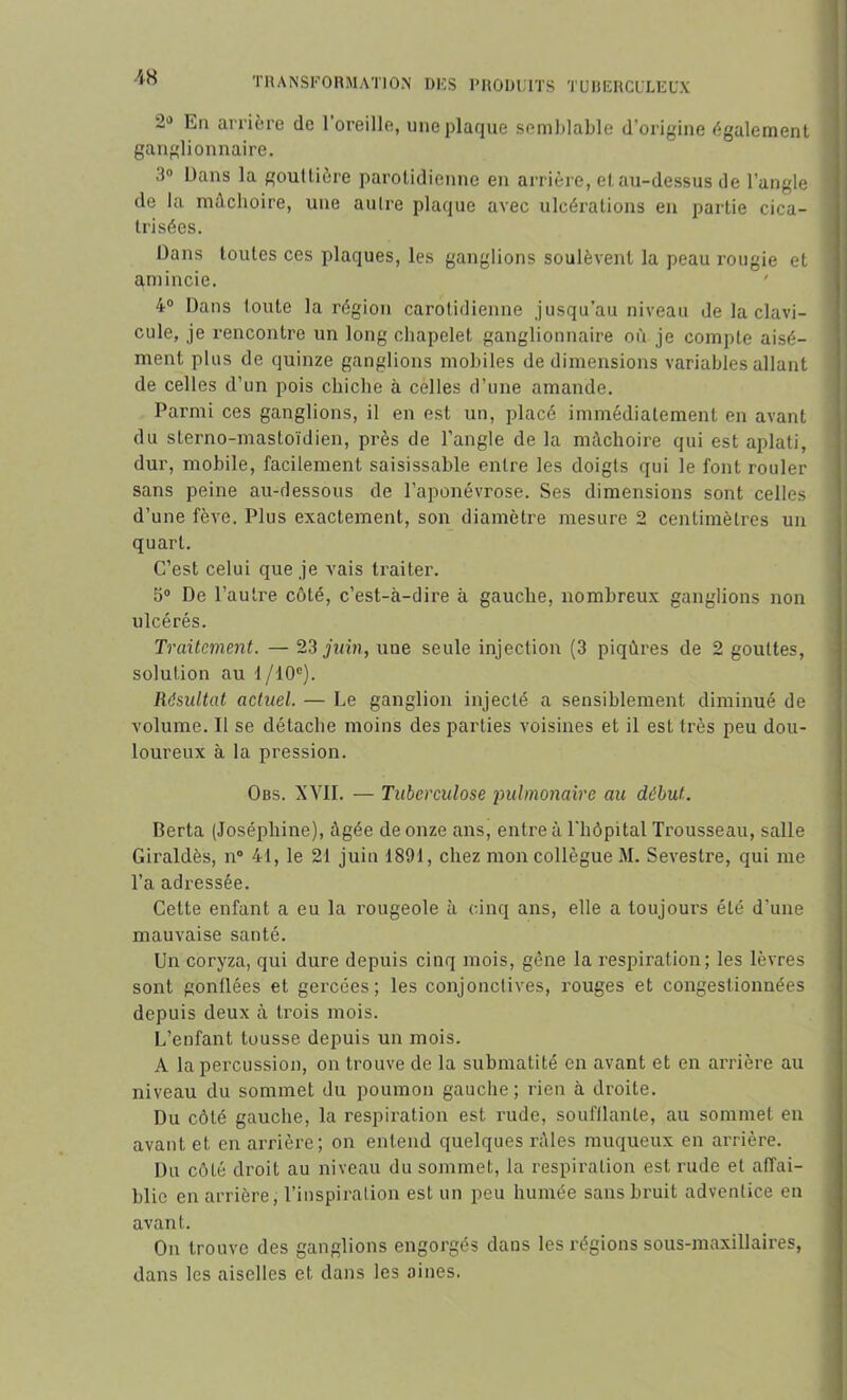 2° En arrière de l’oreille, une plaque semblable d’origine également ganglionnaire. 3° Dans la gouttière parotidienne en arrière, et au-dessus de l’angle de la mâchoire, une autre plaque avec ulcérations en partie cica- trisées. Dans toutes ces plaques, les ganglions soulèvent la peau rougie et amincie. 4° Dans toute la région carotidienne jusqu’au niveau de la clavi- cule, je rencontre un long chapelet ganglionnaire où je compte aisé- ment plus de quinze ganglions mobiles de dimensions variables allant de celles d’un pois chiche à celles d’une amande. Parmi ces ganglions, il en est un, placé immédiatement en avant du sterno-mastoïdien, près de l’angle de la mâchoire qui est aplati, dur, mobile, facilement saisissable entre les doigts qui le font rouler sans peine au-dessous de l’aponévrose. Ses dimensions sont celles d’une fève. Plus exactement, son diamètre mesure 2 centimètres un quart. C’est celui que je vais traiter. 5° De l’autre côté, c’est-à-dire à gauche, nombreux ganglions non ulcérés. Traitement. — 23 juin, une seule injection (3 piqûres de 2 gouttes, solution au 1 /10e). Résultat actuel. — Le ganglion injecté a sensiblement diminué de volume. Il se détache moins des parties voisines et il est très peu dou- loureux à la pression. Obs. XVII. — Tuberculose pulmonaire au début. Berta (Joséphine), âgée de onze ans, entre à l'hôpital Trousseau, salle Giraldès, n° 41, le 21 juin 1891, chez mon collègue M. Sevestre, qui me l’a adressée. Cette enfant a eu la rougeole à cinq ans, elle a toujours été d'une mauvaise santé. Un coryza, qui dure depuis cinq mois, gêne la respiration; les lèvres sont gonflées et gercées; les conjonctives, rouges et congestionnées depuis deux à trois mois. L’enfant tousse depuis un mois. A la percussion, on trouve de la submatité en avant et en arrière au niveau du sommet du poumon gauche; rien à droite. Du côté gauche, la respiration est rude, soufflante, au sommet en avant et en arrière; on entend quelques râles muqueux en arrière. Du côté droit au niveau du sommet, la respiration est rude et affai- blie en arrière, l’inspiration est un peu humée sans bruit adventice en avant. On trouve des ganglions engorgés dans les régions sous-maxillaires, dans les aiselles et dans les aines.