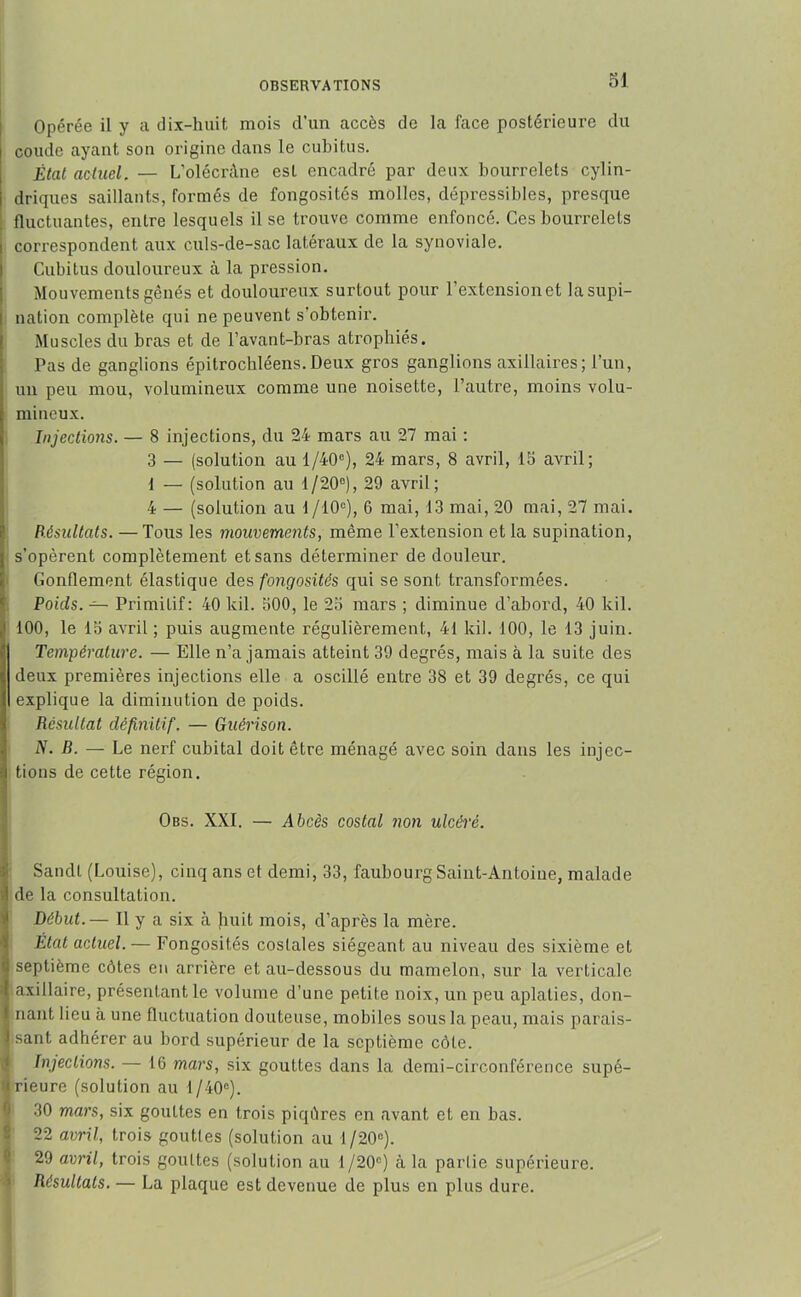 Opérée il y a dix-huit mois d’un accès de la face postérieure du l coude ayant son origine dans le cubitus. État actuel. — L'olécràne est encadré par deux bourrelets cylin- i driques saillants, formés de fongosités molles, dépressibles, presque fluctuantes, entre lesquels il se trouve comme enfoncé. Ces bourrelets i correspondent aux culs-de-sac latéraux de la synoviale. I Cubitus douloureux à la pression. Mouvements gênés et douloureux surtout pour l’extension et lasupi- I nation complète qui ne peuvent s'obtenir. Muscles du bras et de l’avant-bras atrophiés. Pas de ganglions épitrochléens.Deux gros ganglions axillaires; l’un, j un peu mou, volumineux comme une noisette, l’autre, moins volu- ; mineux. Injections. — 8 injections, du 24 mars au 27 mai : 3 — (solution au 1 /40e), 24 mars, 8 avril, 15 avril; 1 — (solution au 1/20°), 29 avril; 4 — (solution au 1 /-10e), 6 mai, 13 mai, 20 mai, 27 mai. Résultats. — Tous les mouvements, même l’extension et la supination, ; s'opèrent complètement et sans déterminer de douleur. Gonflement élastique des fongosités qui se sont transformées. Poids. — Primitif: 40 lcil. 300, le 25 mars ; diminue d’abord, 40 kil. ,1 100, le 15 avril ; puis augmente régulièrement, 41 kil. 100, le 13 juin. Température. — Elle n’a jamais atteint 39 degrés, mais à la suite des deux premières injections elle a oscillé entre 38 et 39 degrés, ce qui explique la diminution de poids. Résultat définitif. — Guérison. N. B. — Le nerf cubital doit être ménagé avec soin dans les injec- i tions de cette région. Obs. XXI. — Abcès costal non ulcéré. Sandt (Louise), cinq ans et demi, 33, faubourg Saint-Antoine, malade ;l de la consultation. Début.— Il y a six à huit mois, d’après la mère. État actuel. — Fongosités costales siégeant au niveau des sixième et r: septième côtes eu arrière et au-dessous du mamelon, sur la verticale l axillaire, présentant le volume d’une petite noix, un peu aplaties, don- I riant lieu à une fluctuation douteuse, mobiles sous la peau, mais parais- J sant adhérer au bord supérieur de la septième côte. Injections. — 16 mars, six gouttes dans la demi-circonférence supé- rieure (solution au 1/40°). 30 mars, six gouttes en trois piqûres en avant et en bas. 22 avril, trois gouttes (solution au 1 /20e). 29 avril, trois gouttes (solution au 1/20°) à la partie supérieure. Résultats. — La plaque est devenue de plus en plus dure.