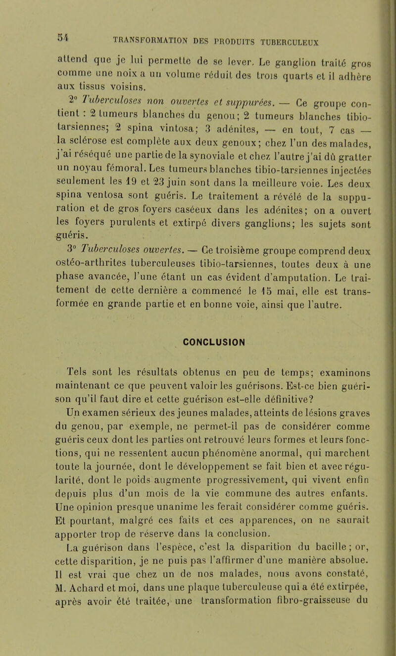 attend que je lui permette de se lever. Le ganglion traiLé gros comme une noix a un volume réduit des trois quarts et il adhère aux tissus voisins. 2 7 uberculoses non ouvertes et suppurées. — Ce groupe con- tient . 2 tumeurs blanches du genou; 2 tumeurs blanches tibio- tarsiennes; 2 spina vintosa; 3 adénites, — en tout, 7 cas — la sclérose est complète aux deux genoux; chez l’un des malades, j ai réséqué une partie de la synoviale et chez l’autre j’ai dû gratter un noyau fémoral. Les tumeurs blanches tibio-tarsiennes injectées seulement les 19 et 23 juin sont dans la meilleure voie. Les deux spina ventosa sont guéris. Le traitement a révélé de la suppu- ration et de gros foyers caséeux dans les adénites; on a ouvert les foyers purulents et extirpé divers ganglions; les sujets sont guéris. 3° Tuberculoses ouvertes. — Ce troisième groupe comprend deux ostéo-arthrites tuberculeuses tibio-tarsiennes, toutes deux à une phase avancée, l’une étant un cas évident d’amputation. Le trai- tement de cette dernière a commencé le 15 mai, elle est trans- formée en grande partie et en bonne voie, ainsi que l’autre. CONCLUSION Tels sont les résultats obtenus en peu de temps; examinons maintenant ce que peuvent valoir les guérisons. Est-ce bien guéri- son qu’il faut dire et cette guérison est-elle définitive? Un examen sérieux des jeunes malades, atteints de lésions graves du genou, par exemple, ne permet-il pas de considérer comme guéris ceux dont les parLies ont retrouvé leurs formes et leurs fonc- tions, qui ne ressentent aucun phénomène anormal, qui marchent toute la journée, dont le développement se fait bien et avec régu- larité, dont le poids augmente progressivement, qui vivent enfin depuis plus d’un mois de la vie commune des autres enfants. Une opinion presque unanime les ferait considérer comme guéris. Et pourtant, malgré ces faits et ces apparences, on ne saurait apporter trop de réserve dans la conclusion. La guérison dans l’espèce, c’est la disparition du bacille; or, cette disparition, je ne puis pas l’affirmer d’une manière absolue. Il est vrai que chez un de nos malades, nous avons constaté, M. Achard et moi, dans une plaque tuberculeuse qui a été extirpée, après avoir été traitée, une transformation fibro-graisseuse du