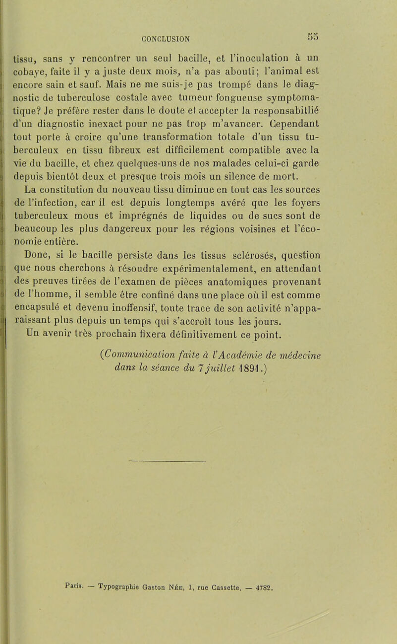 CONCLUSION tissu, sans y rencontrer un seul bacille, et l’inoculation à un cobaye, faite il y ajuste deux mois, n’a pas abouti; l’animal est encore sain et sauf. Mais ne me suis-je pas trompé dans le diag- nostic de tubei’culose costale avec tumeur fongueuse symptoma- tique? Je préfère rester dans le doute et accepter la responsabitlié d’un diagnostic inexact pour ne pas trop m’avancer. Cependant tout porte à croire qu’une transformation totale d’un tissu tu- berculeux en tissu fibreux est difficilement compatible avec la vie du bacille, et chez quelques-uns de nos malades celui-ci garde depuis bientôt deux et presque trois mois un silence de mort. La constitution du nouveau tissu diminue en tout cas les sources Ide l’infection, car il est depuis longtemps avéré que les foyers tuberculeux mous et imprégnés de liquides ou de sucs sont de beaucoup les plus dangereux pour les régions voisines et l’éco- j nomie entière. Donc, si le bacille persiste dans les tissus sclérosés, question que nous cherchons à résoudre expérimentalement, en attendant des preuves tirées de l’examen de pièces anatomiques provenant de l’homme, il semble être confiné dans une place où il est comme encapsulé et devenu inoffensif, toute trace de son activité n’appa- raissant plus depuis un temps qui s’accroît tous les jours. Un avenir très prochain fixera définitivement ce point. (Communication faite à l'Académie de médecine dans la séance du 7 juillet 1891.) Paris. — Typographie Gaston Née, 1, rue Cassette. — 4782.
