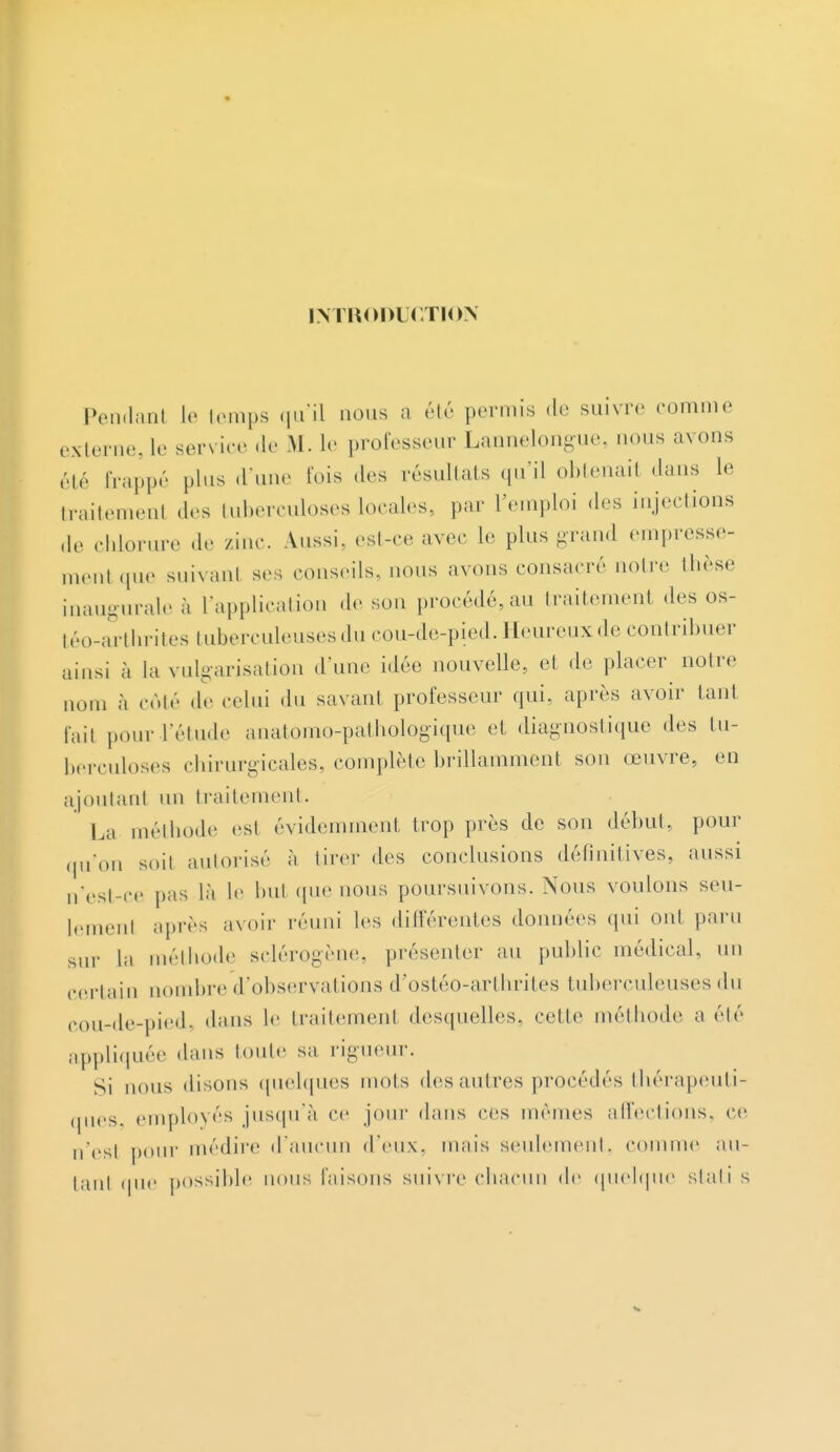 INTRODUCTION Pendant le temps qu'il nous a été permis de suivre comme externe, le service de M. le professeur Lannelongue, nous avons été frappé plus d'une lois des résultats qu'il obtenail dans I-' traitemenl des tuberculoses locales, par l'emploi des injections de chlorure de zinc. Aussi, est-ce avec le plus grand empresse- ment que suivant ses conseils, nous avons consacré notre thèse inaugurale à l'application de sou procédé, au traitement des os- téo-arthrites tuberculeuses du cou-de-pied. Heureux de contribuer ainsi à la vulgarisation dune idée nouvelle, et de placer notre nom à côté de celui du savani professeur qui, après avoir tant fait pour-l'étude anatomo-pathologique et diagnostique «les tu- berculoses chirurgicales, complète brillamment son œuvre, en ajoutant un traitement. La méthode est évidemment trop près de son début, pour qu'on soil autorisé à tirer des conclusions définitives, aussi n'est-ce pas là le but que nous poursuivons. Nous voulons seu- lement après avoir réuni les différentes données qui ont paru sur ia méthode sclérogène, présenter au public médical, un certain nombre d'observations d'ostéo-arthrites tuberculeuses du eou-de-pied, dans le traitemenl desquelles, cette méthode a été appliquée dans toute sa rigueur. Si nous disons quelques mois des antres procédés thérapeuti- ques, employés jusqu'à ce jour dans ces mêmes affections, ce n'esl pour médire d'aucun d'eux, mais seulement, comme au- tant que possible nous faisons suivre chacun de quelque stati s