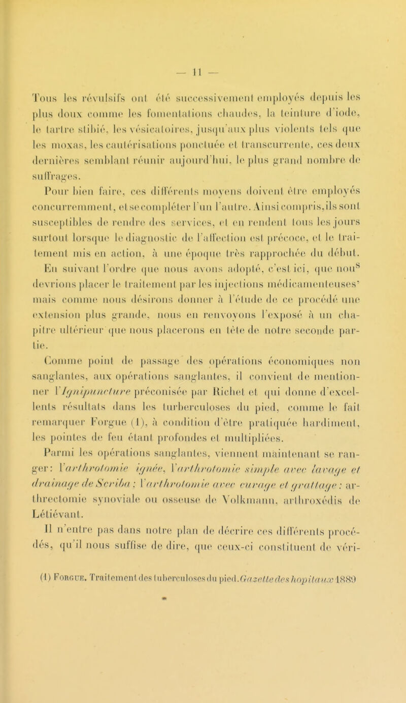 Tous les révulsifs oui été successi\cinciii employés depuis les plus doux comme les fomentations chaudes, la teinture <l iode, le tartre stibié, les vésicatoires, jusqu'aux plus violents lels que les moxas. les cautérisations ponctuée el transeurrente., ces deux dernières semblanl réunir aujourd'hui, le j> 1 us grand nombre de suffrages. Pour bien faire, ces différents moyens doivenl être employés concurremment, et se compléter l'un l'autre. Ainsi compris,ils sont susceptibles de rendre des services, el en rendent lous les jours surioui lorsque lediagnostic de l'affection esl précoce, el le trai- tement mis eu action, à une époque 1res rapprochée du début. En suivant l'ordre que nous avons adopté, c'esl ici, que nous devrions placer le traitement par les injections médicamenteuses' niais connue nous désirons donner à 1 élude de ce procédé une extension plus grande, nous en renvoyons l'exposé à un cha- pitre ultérieur que nous placerons en tête de noire seconde par- lie. Comme point de passage des opérations économiques non sanglantes, aux opérations sanglantes, il convient de mention- ner I Ignipuncture préconisée par Riehel et qui donne d'excel- lents résultats dans les turberculoses du pied, comme le fait remarquer Forgue (1), à condition d'être pratiquée hardiment, les pointes de feu étant profondes et multipliées. Parmi les opérations sanglantes, viennenl maintenant se ran- ger: Xarthrotomie ignée, Varthrotomie simple avec lavage ci drainage de Sçriba ; V arthrotomie arec curage etgrattage: ar- threctomie synoviale ou osseuse de Volkmann, arthroxédis de Létiévant. Il n'entre pas dans notre plan de décrire ces différents procé- dés, qu \\ nous suffise dédire, que ceux-ci constituent de véri- (I) Foroue. Traitement des tuberculoses du çied.Gazette des hôpitaux L889