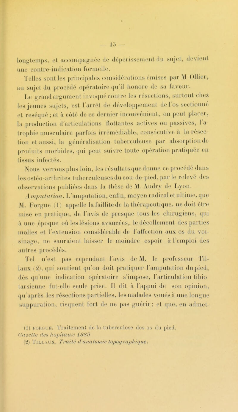 longtemps, eJ accompagnée de dépérissemenl «lu sujet, devient une contre-indication formelle. Telles sont les principales considérai ions émises par M Ollier. an snjel du procédé opératoire qu'il honore de sa faveur. Le grandaraumenl invoquécontre les résections, surtout chez les jeunes sujets, est l'arrêt de développement de l'os sectionné cl réséqué ; et à côté de ce dernier inconvénient, on peut placer, la production d'articulations flottantes actives on passives, la trophie musculaire parfois irrémédiable, consécutive à la résec- tion et aussi, la généralisation tuberculeuse par absorption de produits morbides, qui peut suivre toute opération pratiquée eu I issus infectés. Nous verrons plus loin, les résultats que donne ce procédé dans les ostéo-arthrites tuberculeuses du cou-de-pied, par le relevé des observations publiées dans la thèse de M. Audry de Lyon. Amputation. L'amputation, enfin, moyen radicale! ultime,que M. Forgue (1) appelle lafaillitede la thérapeutique;, uedoitètre mise en pratique, de l'avis de presque Ions les chirugiens, qui à une époque où les lésions avancées, le décollement des parties molles et l'extension considérable de l'affection aux os du voi- sinage, ne sauraient laisser le moindre espoir à l'emploi des antres procédés. Tel n est pas cependant l'avis de VI. le professeur Til- laux (^).((iii soutien! qu'on doit pratiquer l'amputation du pied, dès qu'une indication opératoire s'impose, l'articulation tibio tarsienne fut-elle seule prise. ïl dil à l'appui de son opinion, qu'après les résections partielles, les malades voués à une longue suppuration, risquenl for! de ne pas guérir; et que, en admets (t) MORGUE- Traitement de la tuberculose «les os du pied. Gazette des hôpitaux 1989 ei) TillauX. Traité d'anatomie topoyraphiqiie.