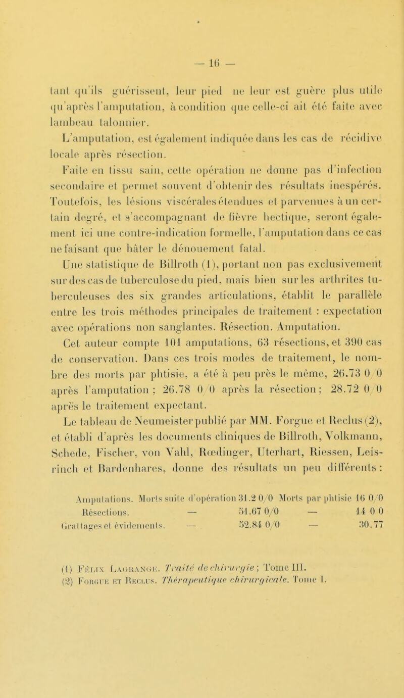 tanl qu'ils guérissent, leur pied ne leur est guère plus utile qu'après l'amputation, àcondition que celle-ci ait été faite avec lambeau talonnier. L'amputation, esl également indiquée dans les cas de récidive locale après résection. Faite en tissu sain, cette opération ne donne pas d'infection secondaire el permel souvenl d'obtenir des résultats inespérés. Toutefois, les lésions viscérales étendues et parvenues à un cer- tain degré, el s'accompagnant de fièvre liectique, seront égale- ment ici nue contre-indication formelle, l'amputation dans ce cas ne taisant que hâter le dénouement fatal. Une statistique de Billroth (I), portant non pas exclusivement sur des cas de tuberculose du pied, mais bien suivies arthrites tu- berculeuses des six grandes articulations, établit le parallèle entre les trois méthodes principales de traitement : expectation avec opérations non sanglantes. Résection. Amputation. Cet auteur compte IIIJ amputations, 63 résections, et 390 cas de conservation. Dans ces trois modes de traitement, le nom- bre des morts par phtisie, a été à peu près le même, 2(>.73 0 0 après l'amputation; 2(5.78 0 0 après la résection: 28.72(1 0 après le traitement expectant. Le tableau de Neumeisterpublié par MM. Forgue et Reclus(2), et établi d'après les documents cliniques de Billroth, Volkmann, Schede, Fischer, von Vahl, Rcedinger, Uterhart, Riessen, Leis- rinch et Bardenhares, donne des résultats un peu différents: Amputations. Morts suite d'opération 31.2 0/0 Morts par phtisie 16 0/0 Résections. 51.07 0/0 — 11 0 0 Grattagese( évidements. 51M 0 0 :U).77 il) Félix La.gra.ngk. Traité de chirurgie ; Tome III. (2) Forgue et Reglus. Thérapeutique chirurgicale. Tome I.