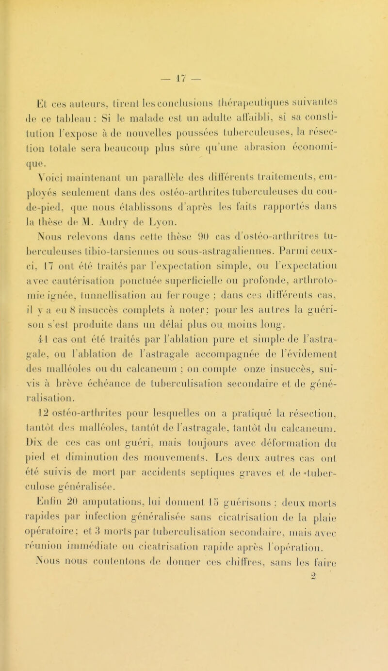 El ces auteurs, tirent les conclusions thérapeutiques suivantes de ce tableau: Si le malade es! un adulte affaibli, si sa consti- tution l'expose à de nouvelles poussées tuberculeuses, la résec- tion lolalc sera beaucoup plus sûre qu'une abrasion économi- que. Voici maintenant un parallèle îles différents traitements, em- ployés seulement dans des ostéo-arthrites tuberculeuses du cou- de-pied, que nous établissons d'après les faits rapportés dans la thèse de -M. Amli v de Lyon. Nous relevons dans celle thèse 90 cas d'ostéo-arthritres tu- berculeuses tibio-tarsiennes on sous-astragaliennes. Parmi ceux- ci. 17 oui élé traités par l'expectation simple, ou l'expectation avec cautérisation ponctuée superficielle ou profonde, arthroto- mieignée, tunnellisation au ferrouge : dans ce:] différents cas. il y a eu S insuccès complets à noter; pour les autres la guéri- sun s'est produite dans un délai plus ou, moins long-. 11 cas oui élé traités par l'ablation pure et simple de l'astra- gale, mi l'ablation de l'astragale accompagnée de l'évidement des malléoles on du calcaneum : on.compte onze insuccès, sui- vis à brève échéance de tuberculisation secondaire et de géné- ralisation. 12 ostéo-arthrites pour lesquelles on a pratiqué la résection, tantôt des malléoles, tantôt de l'astragale, tantôl du calcaneum. Dix de ces cas oui guéri, mais toujours avec déformation du pied el diminution des mouvements. Les deux autres cas ont été suivis de morl par accidents septiques graves el de «tuber- culose généralisée. Enfin 20 amputations, lui donuenl 15 guérisons ; deux morts rapides par infection généralisée sans cicatrisation de la plaie opératoire; el 3 morts par tuberculisation secondaire, mais avec réunion immédiate ou cicatrisation rapide après l'opération. .Nous nous contentons de donner ces chiffres, sans les l'aire