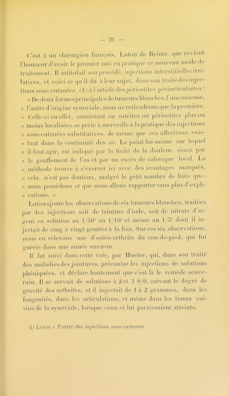 C'est à un chirurgien français. Luton de Reims, que revient l'honneur d'avoir le premier mis en pratique ce nouveau mode de traitement. Il intitulai! son procédé, injections interstitielles inci- tatives, el voici ce qu'il dil àleur sujet, dans son traité des injec- tions sous-cutanées (1) à L'article des périostites périarticulaïres : « De lieux formes principales de tumeurs blanchesj'une osseuse. „ l'autre d'origine synoviale, nous ne retiendrons que la première. ,< Celle-ci en effet, consistanl en ostéites ou périostites plus ou « moins localisées,se prête à merveille à la pratique des injections „ sous-cutanées substitutives, de même que ces affections, exis- « tant dans la continuité des os. Le poinl lui-même sur lequel « il faut agir, esl indiqué par la fixité de la douleur, sinon par (, le gonflemenl de l'os el par un excès de calorique local. La (, méthode trouve à s'exercer ici avec des avantages marqués. „ cela n'esl pas douteux, malgré le petit nombre de faits quc- „ nous possédons el que nous allons rapporter sans plus d'expli- a calions. » Lutonajoute les observations de six tumeurs blanches, traitées par des injections soil de teinture d'iode, soil de nitrate d ar- n,.,,i en solution au l/50e au l/10eel même au I/o donl il in- jectait de cinq à vingt gouttes à la fois. Sur ces six observations, nous en relevons une d'ostéo-arthrite du cou-de-pied, qui lui guérie dans uni' année environ. Il fui suivi dans ••elle voie, par Hueter. qui, dans son traité des maladies des jointures, préconise les injections de solutions phéniquées, el déclare hautement que c'est là le remède souve- rain. Il se servait de solutions ;i 2 et 3 0/0, suivanl le degré de gravité des arthrites, el il injectait de I ;i 2 grammes, dans les fongosités. dans les articulations, cl même dans les lissus voi- sins de l;i synoviale, lorsque ceux-ci lui paraissaient atteints. I) lii'TON « Traité des injections sous-cutanées,